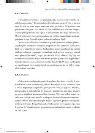 Aspectos teóricos e práticos da ﬁsiologia da circulação | 211
8.5.1 Hemácias
Nos adultos, as hemácias são produzidas pela medula óssea vermelha (te-
cido hematopoiético) dos ossos chatos (costelas, esterno etc.). Nos primeiros
anos de vida, os ossos longos são importantes produtores de hemácias, mas
perdem essa função na vida adulta. Na fase embrionária as hemácias são pro-
duzidas principalmente pelo fígado e, parcialmente, pelo baço e linfonodos.
Os eritrócitos sobrevivem aproximadamente 120 dias na circulação, sendo de-
pois desse tempo destruídos principalmente no baço e fígado.
No interior das hemácias encontra-se grande quantidade de hemoglobina,
cuja função é transportar o oxigênio dos pulmões para os tecidos. Além disso,
também se encontra no interior das hemácias grande quantidade da enzima
anidrase carbônica, responsável por catalisar, isto é, acelerar a reação reversível
entre gás carbônico (CO2
) e água para formar ácido carbônico (H2
CO3
), um
ácido fraco, facilmente dissociável. Assim, grandes quantidades de gás carbô-
nico são transportadas na forma de íon bicarbonato (HCO3
ˉ) dos tecidos para
os pulmões onde o íon bicarbonato é novamente convertido em CO2
e, então,
eliminado na atmosfera.
8.5.2 Leucócitos
Os leucócitos também são produzidos pela medula óssea vermelha dos os-
sos chatos e variam muito quanto à forma do núcleo e reação a corantes. Têm
a função de proteger o organismo, participando, assim, de respostas de defesa,
imunológicas e inflamatórias. Os leucócitos encontrados em maior número
no sangue circulante são os neutrófilos (cerca de 70%), que podem sair da cir-
culação e alcançar determinado tecido para eliminar elementos indesejáveis,
como bactérias, principalmente por meio da fagocitose, processo de engloba-
mento e destruição do agente estranho. Os linfócitos são o segundo tipo mais
frequente (24%) e defendem o organismo principalmente através da produção
de anticorpos.
experimentando ciencia - prova9.indd 211experimentando ciencia - prova9.indd 211 19/07/2011 12:42:0919/07/2011 12:42:09
 