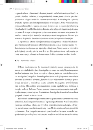EXPERIMENTANDO CIÊNCIA214 |
respondendo ao relaxamento do coração entre cada batimento cardíaco) e a
pressão sistólica (máxima, correspondendo à contração do coração para im-
pulsionar o sangue dentro do sistema circulatório). A medida para a pressão
arterial é expressa em mmHg (milímetros de mercúrio). Uma pressão arterial
considerada saudável é aquela em níveis abaixo ou até os valores de 120mmHg
(sistólica) e 80 mmHg (diastólica). Pressão arterial em níveis acima destes, por
períodos de tempo prolongados, pode causar danos nos vasos sanguíneos, le-
vando a trombose (ver abaixo) e aneurismas ou até rompimento do vaso, se o
aumento de pressão for excessivo mesmo num curto período de tempo.
A hipertensão arterial é um problema de saúde pública e merece muita aten-
ção. Na maior parte dos casos a hipertensão é uma doença “silenciosa”, não pro-
duz sintomas ou sinais de que a pressão está elevada. Assim, torna-se necessário
a aferição da pressão arterial que deve ser feita pelo menos a cada quatro ou
cinco meses, especialmente se houver casos de hipertensão arterial na família.
8.7.2 Trombose e Embolia
O bom funcionamento do sistema circulatório requer a manutenção do
sangue no estado fluido, livre de coágulos em vasos normais. No entanto, num
local de lesão vascular, faz-se necessária a formação de um tampão hemostáti-
co, o coágulo. O coágulo é formado pela aderência de plaquetas e acúmulo de
proteínas plasmáticas (fibrinas), bem localizado e delimitado, fechando apenas
o local da lesão. O controle do local e tamanho do coágulo é proporcionado
pelo sistema fibrinolítico, um mecanismo contra-regulador que restringe o
tampão ao local da lesão. Porém, quando estes mecanismos estão desequili-
brados, ocorre o crescimento desordenado do coágulo, denominado trombose
que pode obstruir artérias e veias.
Pelo menos três fatores podem facilitar o aparecimento da trombose: lesão
endotelial, fluxo sanguíneo anormal e hipercoagulabilidade. A lesão endotelial
(lesão da camada de células que revestem o vaso internamente) expõe estrutu-
ras que ativam a coagulação dentro do vaso. Nestes pontos de lesão endotelial
pode ocorrer fluxo sanguíneo anormal, quando o fluxo laminar, no qual o san-
gue flui sem perturbações, é alterado, tornando-se turbulento ou de fluxo lento
experimentando ciencia - prova9.indd 214experimentando ciencia - prova9.indd 214 19/07/2011 12:42:1019/07/2011 12:42:10
 