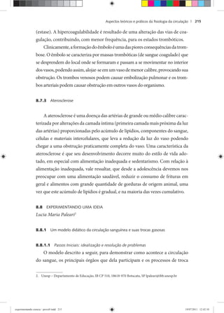 Aspectos teóricos e práticos da ﬁsiologia da circulação | 215
(estase). A hipercoagulabilidade é resultado de uma alteração das vias de coa-
gulação, contribuindo, com menor frequência, para os estados trombóticos.
Clinicamente,aformaçãodoêmboloéumadaspioresconsequênciasdatrom-
bose. O êmbolo se caracteriza por massas trombóticas (de sangue coagulado) que
se desprendem do local onde se formaram e passam a se movimentar no interior
dosvasos,podendoassim,alojar-seemumvasodemenorcalibre,provocandosua
obstrução. Os trombos venosos podem causar embolização pulmonar e os trom-
bos arteriais podem causar obstrução em outros vasos do organismo.
8.7.3 Aterosclerose
A aterosclerose é uma doença das artérias de grande ou médio calibre carac-
terizada por alterações da camada íntima (primeira camada mais próxima da luz
das artérias) proporcionadas pelo acúmulo de lipídios, componentes do sangue,
células e materiais intercelulares, que leva a redução da luz do vaso podendo
chegar a uma obstrução praticamente completa do vaso. Uma característica da
aterosclerose é que seu desenvolvimento decorre muito do estilo de vida ado-
tado, em especial com alimentação inadequada e sedentarismo. Com relação à
alimentação inadequada, vale ressaltar, que desde a adolescência devemos nos
preocupar com uma alimentação saudável, reduzir o consumo de frituras em
geral e alimentos com grande quantidade de gorduras de origem animal, uma
vez que este acúmulo de lipídios é gradual, e na maioria das vezes cumulativo.
8.8 EXPERIMENTANDO UMA IDEIA
Lucia Maria Paleari2
8.8.1 Um modelo didático da circulação sanguínea e suas trocas gasosas
8.8.1.1 Passos Iniciais: idealização e resolução de problemas
O modelo descrito a seguir, para demonstrar como acontece a circulação
do sangue, os principais órgãos que dela participam e os processos de troca
2. Unesp – Departamento de Educação, IB CP 510, 18618-970 Botucatu, SP lpaleari@ibb.unesp.br
experimentando ciencia - prova9.indd 215experimentando ciencia - prova9.indd 215 19/07/2011 12:42:1019/07/2011 12:42:10
 