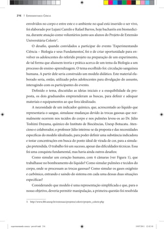 EXPERIMENTANDO CIÊNCIA216 |
envolvidos no corpo e entre este e o ambiente no qual está inserido o ser vivo,
foi elaborado por Lujani Camilo e Rafael Barros, hoje bacharéis em biomedici-
na, durante atuação como voluntários junto aos alunos do Projeto de Extensão
Universitária Colorir3
.
O desafio, quando convidados a participar do evento ‘Experimentando
Ciência – Biologia e seus Fundamentos’, foi o de criar oportunidade para en-
volver os adolescentes do referido projeto na preparação de um experimento,
de tal forma que aliassem teoria e prática acerca de um tema da Biologia a um
processo de ensino-aprendizagem. O tema escolhido foi: circulação sanguínea
humana. A partir dele seria construído um modelo didático. Este material ela-
borado seria, então, utilizado pelos adolescentes para divulgação do assunto,
interagindo com os participantes do evento.
Definido o tema, discutidas as ideias iniciais e a exequibilidade da pro-
posta, os dois graduandos empreenderam as buscas, para definir e adequar
materiais e equipamentos ao que fora idealizado.
A necessidade de um indicador químico, que, acrescentado ao líquido que
representaria o sangue, simulasse mudanças devido às trocas gasosas que nor-
malmente ocorrem nos tecidos do corpo e nos pulmões levou-os ao Dr. Júlio
Toshimi Doyama, químico do Instituto de Biociências, Unesp-Botucatu. Aten-
cioso e colaborador, o professor Júlio inteirou-se da proposta e das necessidades
específicas do modelo idealizado, para poder definir uma substância indicadora
e testar concentrações em busca do ponto ideal de virada de cor, para a simula-
ção pretendida. O trabalho foi um sucesso, apesar das dificuldades técnicas. Essa
foi uma conquista fundamental, mas havia ainda outros desafios:
Como simular um coração humano, com 4 câmaras (ver Figura 1), que
trabalhasse no bombeamento do líquido? Como simular pulmões e tecidos do
corpo, onde se processam as trocas gasosas? Como simular os gases oxigênio
e carbônico, entrando e saindo do sistema em cada uma dessas duas situações
específicas?
Considerando que modelo é uma representação simplificada e que, para o
nosso objetivo, deveria permitir manipulação, a primeira questão foi resolvida
3. http://www.ibb.unesp.br/extensao/projetos/colorir/projeto_colorir.php
experimentando ciencia - prova9.indd 216experimentando ciencia - prova9.indd 216 19/07/2011 12:42:1019/07/2011 12:42:10
 