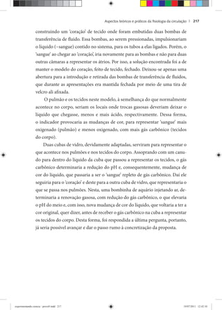 Aspectos teóricos e práticos da ﬁsiologia da circulação | 217
construindo um ‘coração’ de tecido onde foram embutidas duas bombas de
transferência de fluido. Essa bombas, ao serem pressionadas, impulsionariam
o líquido (~sangue) contido no sistema, para os tubos a elas ligados. Porém, o
‘sangue’ ao chegar ao ‘coração’, iria novamente para as bombas e não para duas
outras câmaras a representar os átrios. Por isso, a solução encontrada foi a de
manter o modelo do coração, feito de tecido, fechado. Deixou-se apenas uma
abertura para a introdução e retirada das bombas de transferência de fluidos,
que durante as apresentações era mantida fechada por meio de uma tira de
velcro ali afixada.
O pulmão e os tecidos neste modelo, à semelhança do que normalmente
acontece no corpo, seriam os locais onde trocas gasosas deveriam deixar o
líquido que chegasse, menos e mais ácido, respectivamente. Dessa forma,
o indicador provocaria as mudanças de cor, para representar ‘sangue’ mais
oxigenado (pulmão) e menos oxigenado, com mais gás carbônico (tecidos
do corpo).
Duas cubas de vidro, devidamente adaptadas, serviram para representar o
que acontece nos pulmões e nos tecidos do corpo. Assoprando com um canu-
do para dentro do líquido da cuba que passou a representar os tecidos, o gás
carbônico determinaria a redução do pH e, consequentemente, mudança de
cor do líquido, que passaria a ser o ‘sangue’ repleto de gás carbônico. Daí ele
seguiria para o ‘coração’ e deste para a outra cuba de vidro, que representaria o
que se passa nos pulmões. Nesta, uma bombinha de aquário injetando ar, de-
terminaria a renovação gasosa, com redução do gás carbônico, o que elevaria
o pH do meio e, com isso, nova mudança de cor do líquido, que voltaria a ter a
cor original, quer dizer, antes de receber o gás carbônico na cuba a representar
os tecidos do corpo. Desta forma, foi respondida a última pergunta, portanto,
já seria possível avançar e dar o passo rumo à concretização da proposta.
experimentando ciencia - prova9.indd 217experimentando ciencia - prova9.indd 217 19/07/2011 12:42:1019/07/2011 12:42:10
 