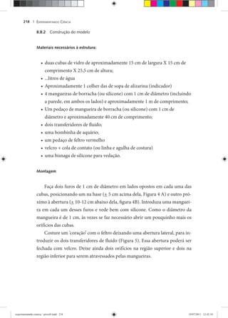EXPERIMENTANDO CIÊNCIA218 |
8.8.2 Construção do modelo
Materiais necessários à estrutura:
duas cubas de vidro de aproximadamente 15 cm de largura X 15 cm de•
comprimento X 25,5 cm de altura;
...litros de água•
Aproximadamente 1 colher das de sopa de alizarina (indicador)•
4 mangueiras de borracha (ou silicone) com 1 cm de diâmetro (incluindo•
a parede, em ambos os lados) e aproximadamente 1 m de comprimento;
Um pedaço de mangueira de borracha (ou silicone) com 1 cm de•
diâmetro e aproximadamente 40 cm de comprimento;
dois transferidores de fluido;•
uma bombinha de aquário;•
um pedaço de feltro vermelho•
velcro + cola de contato (ou linha e agulha de costura)•
uma bisnaga de silicone para vedação.•
Montagem
Faça dois furos de 1 cm de diâmetro em lados opostos em cada uma das
cubas, posicionando um na base (+ 5 cm acima dela, Figura 4 A) e outro pró-
ximo à abertura (+ 10-12 cm abaixo dela, figura 4B). Introduza uma manguei-
ra em cada um desses furos e vede bem com silicone. Como o diâmetro da
mangueira é de 1 cm, às vezes se faz necessário abrir um pouquinho mais os
orifícios das cubas.
Costure um ‘coração’ com o feltro deixando uma abertura lateral, para in-
troduzir os dois transferidores de fluido (Figura 5). Essa abertura poderá ser
fechada com velcro. Deixe ainda dois orifícios na região superior e dois na
região inferior para serem atravessados pelas mangueiras.
experimentando ciencia - prova9.indd 218experimentando ciencia - prova9.indd 218 19/07/2011 12:42:1019/07/2011 12:42:10
 