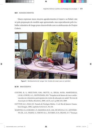 Aspectos teóricos e práticos da ﬁsiologia da circulação | 223
8.9 AGRADECIMENTOS
Quero expressar meus sinceros agradecimentos à Lujani e ao Rafael, não
só pela preparação do modelo aqui apresentado, mas especialmente pelo tra-
balho voluntário de longo prazo desenvolvido com os adolescentes do Projeto
Colorir.
Figura 9 Bombeamento do ‘sangue’ dos ‘tecidos do corpo’ para os ‘pulmões’.
8.10 BIBLIOGRAFIA
COLTRO, R. S.; MIZUTANI, B.M.; MUTTI, A.; DELIA, M.P.B.; MARTINELLI,
L.B.M.; COGNI, A.L.; MATSUBARA, B.B. “Frequência de fatores de risco cardio-
vascular em voluntários participantes de evento de educação em saúde”. Revista da
Associação de Médica Brasileira, 2009, vol.55, no.5, p.606-610, 2009.
GUYTON A.C.; HALL J.E. Tratado de Fisiologia Médica. 11 ed. Rio de Janeiro: Guana-
bara Koogan, 2006, capítulos 9,10,14,15, 39 e 40.
MARTINS, I.S.; COELHO, L.T.; MAZZILLI, R.N.; J.M.; DE SOUZA, C.U.; ANTONIE-
TO, JR., A.E.; PASINI, U.; NIETO, R.A.; ÁLVARES, E.D.; OKANI, E.T. “Doenças
experimentando ciencia - prova9.indd 223experimentando ciencia - prova9.indd 223 19/07/2011 12:42:1419/07/2011 12:42:14
 
