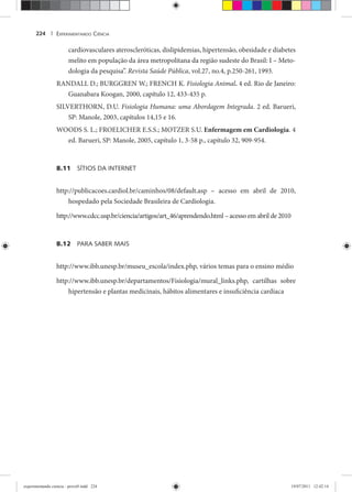 EXPERIMENTANDO CIÊNCIA224 |
cardiovasculares ateroscleróticas, dislipidemias, hipertensão, obesidade e diabetes
melito em população da área metropolitana da região sudeste do Brasil: I – Meto-
dologia da pesquisa”. Revista Saúde Pública, vol.27, no.4, p.250-261, 1993.
RANDALL D.; BURGGREN W.; FRENCH K. Fisiologia Animal. 4 ed. Rio de Janeiro:
Guanabara Koogan, 2000, capítulo 12, 433-435 p.
SILVERTHORN, D.U. Fisiologia Humana: uma Abordagem Integrada. 2 ed. Barueri,
SP: Manole, 2003, capítulos 14,15 e 16.
WOODS S. L.; FROELICHER E.S.S.; MOTZER S.U. Enfermagem em Cardiologia. 4
ed. Barueri, SP: Manole, 2005, capítulo 1, 3-58 p., capítulo 32, 909-954.
8.11 SÍTIOS DA INTERNET
http://publicacoes.cardiol.br/caminhos/08/default.asp – acesso em abril de 2010,
hospedado pela Sociedade Brasileira de Cardiologia.
http://www.cdcc.usp.br/ciencia/artigos/art_46/aprendendo.html – acesso em abril de 2010
8.12 PARA SABER MAIS
http://www.ibb.unesp.br/museu_escola/index.php, vários temas para o ensino médio
http://www.ibb.unesp.br/departamentos/Fisiologia/mural_links.php, cartilhas sobre
hipertensão e plantas medicinais, hábitos alimentares e insuficiência cardíaca
experimentando ciencia - prova9.indd 224experimentando ciencia - prova9.indd 224 19/07/2011 12:42:1419/07/2011 12:42:14
 