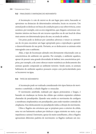 EXPERIMENTANDO CIÊNCIA226 |
9.2 FINALIDADES E VANTAGENS DO MOVIMENTO
A locomoção é o ato de mover-se de um lugar para outro, buscando se
aproximar ou distanciar de determinados estímulos, locais ou recursos. Um
animal pode se deslocar em busca de condições para a sua sobrevivência, como
acontece, por exemplo, com as aves migratórias, que chegam a atravessar con-
tinentes inteiros em busca de um recurso específico ou de um local de clima
mais ameno em determinada época do ano, ou ainda de ambos.
Um peixe pode se deslocar por caminhos adversos e vencer as corrente-
zas do rio para encontrar um lugar apropriado para a reprodução e garantir
o desenvolvimento de sua prole. Portanto, ao se deslocarem os animais estão
interagindo com o ambiente.
Aliás, o tipo de locomoção adotado está diretamente relacionado com as
características do ambiente em questão. Por exemplo, o ambiente aquático,
apesar de possuir uma grande diversidade de habitat, tem características pró-
prias, por exemplo, a de como oferecer maior resistência ao deslocamento dos
animais quando comparado ao ambiente terrestre. Sendo assim, os animais
habitantes do ambiente aquático possuem corpos com particularidades para
se locomover na água.
9.3 TIPOS DE MOVIMENTO
A locomoção pode ser realizada considerando três tipos básicos de movi-
mentos: o amebóide, o ciliado-flagelar e o muscular.
O movimento amebóide, realizado por alguns protozoários e fungos, é
baseado em mudanças na forma das células que emitem expansões celulares
chamadas de pseudópodes. Quando uma ameba se movimenta ela configura
a membrana citoplasmática em pseudópodes, para onde transfere conteúdo do
citoplasma. Esse deslocamento no pseudópodo indica a direção do movimento.
Cílios e flagelos são estruturas que se projetam para o exterior da célula,
uma vez em batimento acabam por deslocar a água existente no meio, o que
impulsiona o animal. Entretanto, apesar de muito semelhantes, cílios e flagelos
apresentam diferentes padrões de movimento: os flagelos realizam um mo-
experimentando ciencia - prova9.indd 226experimentando ciencia - prova9.indd 226 19/07/2011 12:42:1419/07/2011 12:42:14
 