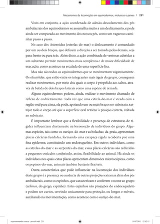 Mecanismos de locomoção em equinodermos, moluscos e peixes | 231
Visto em conjunto, a ação coordenada de adesão-descolamento dos pés
ambulacrais dos equinodermos se assemelha muito a um deslizamento, e pode
ainda ser comparada ao movimento dos nossos pés, como um vagaroso cami-
nhar passo a passo.
No caso dos Asteroidea (estrelas-do-mar) o deslocamento é comandado
por um ou dois braços, que definem a direção a ser tomada pelos demais, seja
para frente ou para trás. Além disso, a ação combinada de ventosas aderidas a
um substrato permite movimentos mais complexos e de maior dificuldade de
execução, como acontece na escalada de uma superfície lisa.
Mas não são todos os equinodermos que se movimentam vagarosamente.
Os ofiuróides, que estão entre os integrantes mais ágeis do grupo, conseguem
realizar movimentos, por meio dos quais o corpo é propelido aos saltos, atra-
vés da batida de dois braços laterais como uma espécie de remada.
Alguns equinodermos podem, ainda, realizar o movimento chamado de
reflexo de endireitamento. Toda vez que uma estrela-do-mar é virada com a
região oral para cima, ela pode, apoiando um ou mais braços no substrato, ras-
tejar todo o corpo até que a superfície oral retorne à posição correta, voltada
ao substrato.
É importante lembrar que a flexibilidade e presença de estruturas de ri-
gidez influenciam diretamente na locomoção de indivíduos do grupo. Algu-
mas espécies, tais como os ouriços-do-mar e as bolachas-da-praia, apresentam
placas calcárias fundidas, formando uma carapaça rígida recoberta por uma
fina epiderme, constituindo um endoesqueleto. Em outros indivíduos, como
as estrelas-do-mar e as serpentes-do-mar, essas placas calcárias são reduzidas
a pequenos ossículos conferindo, assim, flexibilidade ao animal. Há ainda os
indivíduos nos quais estas placas apresentam dimensões microscópicas, como
os pepinos-do-mar, animais também bastante flexíveis.
Outra característica que pode influenciar na locomoção dos indivíduos
deste grupo é a presença ou ausência de outras projeções externas além dos pés
ambulacrais, como os espinhos, que caracterizam e conferem o nome ao grupo
(echinos, do grego, espinho). Estes espinhos são projeções do endoesqueleto
e podem ser curtos, servindo unicamente para proteção, ou longos e móveis,
auxiliando na movimentação, como acontece com o ouriço-do-mar.
experimentando ciencia - prova9.indd 231experimentando ciencia - prova9.indd 231 19/07/2011 12:42:1519/07/2011 12:42:15
 