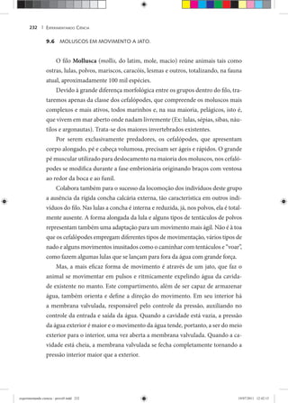 EXPERIMENTANDO CIÊNCIA232 |
9.6 MOLUSCOS EM MOVIMENTO A JATO.
O filo Mollusca (mollis, do latim, mole, macio) reúne animais tais como
ostras, lulas, polvos, mariscos, caracóis, lesmas e outros, totalizando, na fauna
atual, aproximadamente 100 mil espécies.
Devido à grande diferença morfológica entre os grupos dentro do filo, tra-
taremos apenas da classe dos cefalópodes, que compreende os moluscos mais
complexos e mais ativos, todos marinhos e, na sua maioria, pelágicos, isto é,
que vivem em mar aberto onde nadam livremente (Ex: lulas, sépias, sibas, náu-
tilos e argonautas). Trata-se dos maiores invertebrados existentes.
Por serem exclusivamente predadores, os cefalópodes, que apresentam
corpo alongado, pé e cabeça volumosa, precisam ser ágeis e rápidos. O grande
pé muscular utilizado para deslocamento na maioria dos moluscos, nos cefaló-
podes se modifica durante a fase embrionária originando braços com ventosa
ao redor da boca e ao funil.
Colabora também para o sucesso da locomoção dos indivíduos deste grupo
a ausência da rígida concha calcária externa, tão característica em outros indi-
víduos do filo. Nas lulas a concha é interna e reduzida, já, nos polvos, ela é total-
mente ausente. A forma alongada da lula e alguns tipos de tentáculos de polvos
representam também uma adaptação para um movimento mais ágil. Não é à toa
que os cefalópodes empregam diferentes tipos de movimentação, vários tipos de
nado e alguns movimentos inusitados como o caminhar com tentáculos e “voar”,
como fazem algumas lulas que se lançam para fora da água com grande força.
Mas, a mais eficaz forma de movimento é através de um jato, que faz o
animal se movimentar em pulsos e ritmicamente expelindo água da cavida-
de existente no manto. Este compartimento, além de ser capaz de armazenar
água, também orienta e define a direção do movimento. Em seu interior há
a membrana valvulada, responsável pelo controle da pressão, auxiliando no
controle da entrada e saída da água. Quando a cavidade está vazia, a pressão
da água exterior é maior e o movimento da água tende, portanto, a ser do meio
exterior para o interior, uma vez aberta a membrana valvulada. Quando a ca-
vidade está cheia, a membrana valvulada se fecha completamente tornando a
pressão interior maior que a exterior.
experimentando ciencia - prova9.indd 232experimentando ciencia - prova9.indd 232 19/07/2011 12:42:1519/07/2011 12:42:15
 