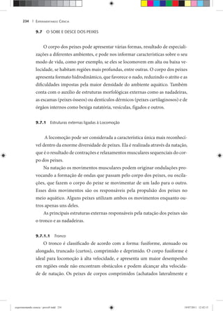 EXPERIMENTANDO CIÊNCIA234 |
9.7 O SOBE E DESCE DOS PEIXES
O corpo dos peixes pode apresentar várias formas, resultado de especiali-
zações a diferentes ambientes, e pode nos informar características sobre o seu
modo de vida, como por exemplo, se eles se locomovem em alta ou baixa ve-
locidade, se habitam regiões mais profundas, entre outras. O corpo dos peixes
apresenta formato hidrodinâmico, que favorece o nado, reduzindo o atrito e as
dificuldades impostas pela maior densidade do ambiente aquático. Também
conta com o auxílio de estruturas morfológicas externas como as nadadeiras,
as escamas (peixes ósseos) ou dentículos dérmicos (peixes cartilaginosos) e de
órgãos internos como bexiga natatória, vesículas, fígados e outros.
9.7.1 Estruturas externas ligadas à Locomoção
A locomoção pode ser considerada a característica única mais reconhecí-
vel dentro da enorme diversidade de peixes. Ela é realizada através da natação,
que é o resultado de contrações e relaxamentos musculares sequenciais do cor-
po dos peixes.
Na natação os movimentos musculares podem originar ondulações pro-
vocando a formação de ondas que passam pelo corpo dos peixes, ou oscila-
ções, que fazem o corpo do peixe se movimentar de um lado para o outro.
Esses dois movimentos são os responsáveis pela propulsão dos peixes no
meio aquático. Alguns peixes utilizam ambos os movimentos enquanto ou-
tros apenas uns deles.
As principais estruturas externas responsáveis pela natação dos peixes são
o tronco e as nadadeiras.
9.7.1.1 Tronco
O tronco é classificado de acordo com a forma: fusiforme, atenuado ou
alongado, truncado (curtos), comprimido e deprimido. O corpo fusiforme é
ideal para locomoção à alta velocidade, e apresenta um maior desempenho
em regiões onde não encontram obstáculos e podem alcançar alta velocida-
de de natação. Os peixes de corpos comprimidos (achatados lateralmente e
experimentando ciencia - prova9.indd 234experimentando ciencia - prova9.indd 234 19/07/2011 12:42:1519/07/2011 12:42:15
 