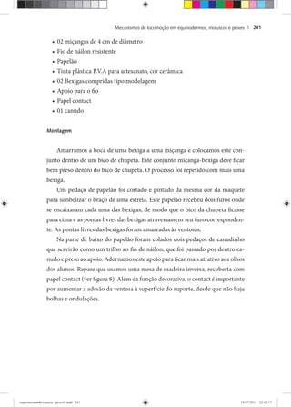 Mecanismos de locomoção em equinodermos, moluscos e peixes | 241
02 miçangas de 4 cm de diâmetro•
Fio de náilon resistente•
Papelão•
Tinta plástica P.V.A para artesanato, cor cerâmica•
02 Bexigas compridas tipo modelagem•
Apoio para o fio•
Papel contact•
01 canudo•
Montagem
Amarramos a boca de uma bexiga a uma miçanga e colocamos este con-
junto dentro de um bico de chupeta. Este conjunto miçanga-bexiga deve ficar
bem preso dentro do bico de chupeta. O processo foi repetido com mais uma
bexiga.
Um pedaço de papelão foi cortado e pintado da mesma cor da maquete
para simbolizar o braço de uma estrela. Este papelão recebeu dois furos onde
se encaixaram cada uma das bexigas, de modo que o bico da chupeta ficasse
para cima e as pontas livres das bexigas atravessassem seu furo corresponden-
te. As pontas livres das bexigas foram amarradas às ventosas.
Na parte de baixo do papelão foram colados dois pedaços de canudinho
que servirão como um trilho ao fio de náilon, que foi passado por dentro ca-
nudo e preso ao apoio. Adornamos este apoio para ficar mais atrativo aos olhos
dos alunos. Repare que usamos uma mesa de madeira inversa, recoberta com
papel contact (ver figura 8). Além da função decorativa, o contact é importante
por aumentar a adesão da ventosa à superfície do suporte, desde que não haja
bolhas e ondulações.
experimentando ciencia - prova9.indd 241experimentando ciencia - prova9.indd 241 19/07/2011 12:42:1719/07/2011 12:42:17
 