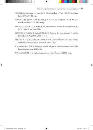Mecanismos de locomoção em equinodermos, moluscos e peixes | 247
PELSTER, B. Buoyancy. In: Evan, D. H. The Physiology of Fishes. CRC Press, Boca
Raton 1998. 25 – 42. 84p.
POUGH, F. H.; JANIS, C. M.; HEISER, J. B. A vida dos Vertebrados. 3. ed. Atheneu
Editora São Paulo Ltda, 2003. 699 p.
RIBEIRO-COSTA, C. S.; ROCHA, R. M. Invertebrados: Manual de aulas práticas. Ri-
berão Preto: Holos, 2006. 271p.
RUPPERT, E. E.; FOX, R. S.; BARNES, R. D. Zoologia dos Invertebrados. 7. ed, São
Paulo: Editora Roca Ltda. 2005. 1145 p.
BARNES, R. S. K.; CALOW, P. & OLIVE, P. J. W. Os invertebrados: uma nova síntese.
São Paulo: Atheneu Editora São Paulo, 1995. 526 p.
SCHIMIDT-NIELSEN, K. Fisiologia animal: adaptação e meio ambiente. São Paulo:
Editora Santos. 5. ed. 2002. 611p.
ZAVALA-CAMIM, L. A. O planeta água e seus peixes. Santos, SP, 2004. 326p.
experimentando ciencia - prova9.indd 247experimentando ciencia - prova9.indd 247 19/07/2011 12:42:2219/07/2011 12:42:22
 
