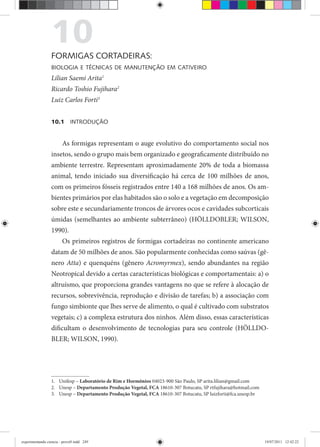 10FORMIGAS CORTADEIRAS:
BIOLOGIA E TÉCNICAS DE MANUTENÇÃO EM CATIVEIRO
Lilian Saemi Arita1
Ricardo Toshio Fujihara2
Luiz Carlos Forti3
10.1 INTRODUÇÃO
As formigas representam o auge evolutivo do comportamento social nos
insetos, sendo o grupo mais bem organizado e geograficamente distribuído no
ambiente terrestre. Representam aproximadamente 20% de toda a biomassa
animal, tendo iniciado sua diversificação há cerca de 100 milhões de anos,
com os primeiros fósseis registrados entre 140 a 168 milhões de anos. Os am-
bientes primários por elas habitados são o solo e a vegetação em decomposição
sobre este e secundariamente troncos de árvores ocos e cavidades subcorticais
úmidas (semelhantes ao ambiente subterrâneo) (HÖLLDOBLER; WILSON,
1990).
Os primeiros registros de formigas cortadeiras no continente americano
datam de 50 milhões de anos. São popularmente conhecidas como saúvas (gê-
nero Atta) e quenquéns (gênero Acromyrmex), sendo abundantes na região
Neotropical devido a certas características biológicas e comportamentais: a) o
altruísmo, que proporciona grandes vantagens no que se refere à alocação de
recursos, sobrevivência, reprodução e divisão de tarefas; b) a associação com
fungo simbionte que lhes serve de alimento, o qual é cultivado com substratos
vegetais; c) a complexa estrutura dos ninhos. Além disso, essas características
dificultam o desenvolvimento de tecnologias para seu controle (HÖLLDO-
BLER; WILSON, 1990).
1. Unifesp – Laboratório de Rim e Hormônios 04023-900 São Paulo, SP arita.lilian@gmail.com
2. Unesp – Departamento Produção Vegetal, FCA 18610-307 Botucatu, SP rtfujihara@hotmail.com
3. Unesp – Departamento Produção Vegetal, FCA 18610-307 Botucatu, SP luizforti@fca.unesp.br
experimentando ciencia - prova9.indd 249experimentando ciencia - prova9.indd 249 19/07/2011 12:42:2219/07/2011 12:42:22
 
