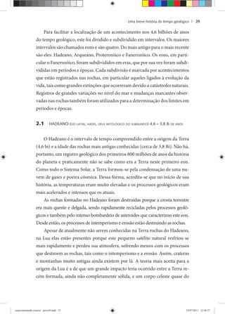 Uma breve história do tempo geológico | 25
Para facilitar a localização de um acontecimento nos 4,6 bilhões de anos
do tempo geológico, este foi dividido e subdividido em intervalos. Os maiores
intervalos são chamados eons e são quatro. Do mais antigo para o mais recente
são eles: Hadeano, Arqueano, Proterozóico e Fanerozóico. Os eons, em parti-
cular o Fanerozóico, foram subdivididos em eras, que por sua vez foram subdi-
vididas em períodos e épocas. Cada subdivisão é marcada por acontecimentos
que estão registrados nas rochas, em particular aqueles ligados à evolução da
vida, tais como grandes extinções que ocorreram devido a catástrofes naturais.
Registros de grandes variações no nível do mar e mudanças marcantes obser-
vadas nas rochas também foram utilizados para a determinação dos limites em
períodos e épocas.
2.1 HADEANO (DO LATIM, HADES, DEUS MITOLÓGICO DO SUBMUNDO) 4,6 – 3,8 BI DE ANOS
O Hadeano é o intervalo de tempo compreendido entre a origem da Terra
(4,6 bi) e a idade das rochas mais antigas conhecidas (cerca de 3,8 Bi). Não há,
portanto, um registro geológico dos primeiros 800 milhões de anos da história
do planeta e praticamente não se sabe como era a Terra neste primeiro eon.
Como todo o Sistema Solar, a Terra formou-se pela condensação de uma nu-
vem de gases e poeira cósmica. Dessa forma, acredita-se que no início de sua
história, as temperaturas eram muito elevadas e os processos geológicos eram
mais acelerados e intensos que os atuais.
As rochas formadas no Hadeano foram destruídas porque a crosta terrestre
era mais quente e delgada, sendo rapidamente recicladas pelos processos geoló-
gicos e também pelo intenso bombardeio de asteroides que caracterizou este eon.
Desde então, os processos de intemperismo e erosão estão destruindo as rochas.
Apesar de atualmente não serem conhecidas na Terra rochas do Hadeano,
na Lua elas estão presentes porque este pequeno satélite natural resfriou-se
mais rapidamente e perdeu sua atmosfera, sofrendo menos com os processos
que destroem as rochas, tais como o intemperismo e a erosão. Assim, crateras
e montanhas muito antigas ainda existem por lá. A teoria mais aceita para a
origem da Lua é a de que um grande impacto teria ocorrido entre a Terra re-
cém formada, ainda não completamente sólida, e um corpo celeste quase do
experimentando ciencia - prova9.indd 25experimentando ciencia - prova9.indd 25 19/07/2011 12:40:3719/07/2011 12:40:37
 