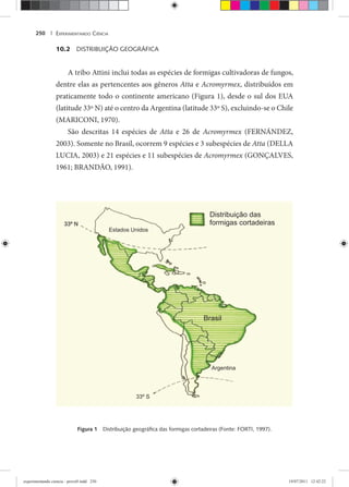 EXPERIMENTANDO CIÊNCIA250 |
10.2 DISTRIBUIÇÃO GEOGRÁFICA
A tribo Attini inclui todas as espécies de formigas cultivadoras de fungos,
dentre elas as pertencentes aos gêneros Atta e Acromyrmex, distribuídos em
praticamente todo o continente americano (Figura 1), desde o sul dos EUA
(latitude 33º N) até o centro da Argentina (latitude 33º S), excluindo-se o Chile
(MARICONI, 1970).
São descritas 14 espécies de Atta e 26 de Acromyrmex (FERNÁNDEZ,x
2003). Somente no Brasil, ocorrem 9 espécies e 3 subespécies de Atta (DELLA
LUCIA, 2003) e 21 espécies e 11 subespécies de Acromyrmex (GONÇALVES,x
1961; BRANDÃO, 1991).
Figura 1 Distribuição geográﬁca das formigas cortadeiras (Fonte: FORTI, 1997).
experimentando ciencia - prova9.indd 250experimentando ciencia - prova9.indd 250 19/07/2011 12:42:2219/07/2011 12:42:22
 