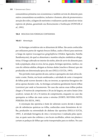 EXPERIMENTANDO CIÊNCIA252 |
consumidoras primárias nos ecossistemas e também servem de alimento para
outros consumidores secundários, inclusive o homem, além de promoverem a
aeração dos solos, ciclagem de nutrientes e realizarem a poda natural em várias
espécies de plantas, garantindo seu florescimento e frutificação (FOWLER et
al., 1991).
10.4 BIOLOGIA DAS FORMIGAS CORTADEIRAS
10.4.1 Alimentação
As formigas cortadeiras não se alimentam de folhas. São assim conhecidas
por utilizarem partes de vegetais frescos (folhas, caules e flores) para nutrirem
o fungo da espécie Leucoagaricus gongylophorus (Ordem Agaricales, Família
Basidiomycota), do qual se alimentam e mantêm relações simbióticas obriga-
tórias. O fungo cultivado no interior do ninho, além de servir de alimento para
toda a população, aloja os ovos, larvas, pupas, formigas operárias, rainha e, no
caso de colônias adultas, abrigam as formas aladas (machos e fêmeas) que são
produzidas em determinada época do ano (DELLA LUCIA, 1993).
Nos períodos mais quentes do ano, saúvas e quenquéns são mais ativas du-
rante a noite. Porém, em locais sombreados, a atividade de corte e transporte
de folhas pode ocorrer durante o dia; no inverno, as operárias forrageiras são
ativas apenas durante o dia. As formigas cortadeiras geralmente fazem trilhas
(carreiros) por onde se locomovem. No caso das saúvas essas trilhas podem
chegar a 70 metros de comprimento e 20 cm de largura, em saúva-limão (Atta
sexdens), variam de 1,0 a 34 metros de comprimento, enquanto no caso das
quenquéns as trilhas são mais curtas e estreitas (FORTI; SILVEIRA-NETO;
PEREIRA-DA-SILVA, 1985).
A orientação das operárias à fonte de substrato ocorre devido à deposi-
ção de substâncias químicas na trilha, conhecidas como feromônios de tri-
lha, produzidos na extremidade do abdome das operárias (DELLA LUCIA,
1993). A atividade forrageira de Atta e Acromyrmex é realizada pelas operá-x
rias, as quais saem das colônias e, nos locais escolhidos, sobem nas plantas e
cortam os pedaços de folhas que serão transportados para os ninhos. No caso
experimentando ciencia - prova9.indd 252experimentando ciencia - prova9.indd 252 19/07/2011 12:42:2319/07/2011 12:42:23
 