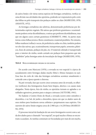 Formigas cortadeiras: biologia e técnicas de manutenção em cativeiro | 253
da saúva-limão e de várias outras espécies de formigas cortadeiras, verifica-se
uma divisão nas atividades das operárias, podendo ser responsáveis pelo corte
das folhas ou pelo transporte dos pedaços caídos no chão (MARICONI, 1970;
AMANTE, 1972).
As formigas cortadeiras são seletivas, demonstrando preferências por de-
terminadas espécies vegetais. Há saúvas que preferem gramíneas e ocasional-
mente podem cortar dicotiledôneas, e outras que preferem dicotiledôneas, mas
que em alguns casos cortam gramíneas (CHERRETT, 1986). As partes mais
tenras como folhas jovens e flores constituem o material predileto. No entanto,
folhas maduras (velhas) e secas, de preferência caídas no chão, também podem
ser alvo das saúvas, que, ocasionalmente, transportam papéis, sementes, plásti-
cos, fezes de animais, pedaços de pão, etc. O material coletado é transportado
para o interior do ninho, sendo cortado em pedaços bem pequenos que são
“lambidos” pelas formigas antes da inoculação do fungo (MARICONI, 1970).
10.4.2 ÉPOCA DE REPRODUÇÃO: REVOADA OU VOO NUPCIAL
De acordo com Mariconi (1970), a revoada ou voo nupcial é a época de
acasalamento entre formigas aladas macho (bitu) e fêmea (tanajura ou içá).
Essa fase do ciclo de vida das formigas cortadeiras acontece anualmente e
coincide com a época quente e chuvosa.
Na pré-revoada, fase que ocorre cinco semanas antes da revoada, os olhei-
ros (orifícios) dos formigueiros ficam bem limpos, abertos e os canais mais
alargados. Nesta época, fora do ninho, as operárias tornam-se agitadas e os
soldados agressivos, prontos para o ataque a intrusos (AUTUORI, 1941).
No Sudeste e Centro-Oeste do Brasil, a revoada ocorre entre setembro e
dezembro, e no Sul, de junho a dezembro, época em que os alados saem de
seus ninhos para fundarem novas colônias e perpetuarem suas espécies. Um
sauveiro de saúva-limão origina cerca de 2.900 içás e 14.250 bitus (MARICO-
NI, 1970).
O processo inicial da fundação de um novo formigueiro ocorre com a saí-
da dos alados para o chamado “voo nupcial”, no qual macho e fêmea se encon-
tram e acasalam. As rainhas costumam ser fecundadas por mais de um macho,
experimentando ciencia - prova9.indd 253experimentando ciencia - prova9.indd 253 19/07/2011 12:42:2319/07/2011 12:42:23
 