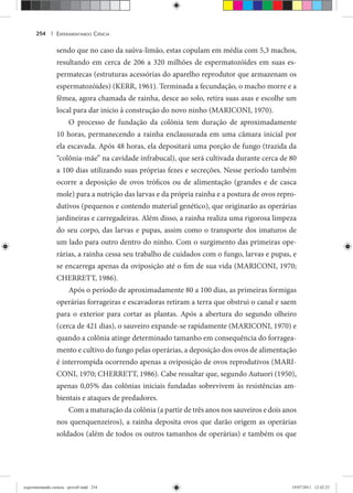 EXPERIMENTANDO CIÊNCIA254 |
sendo que no caso da saúva-limão, estas copulam em média com 5,3 machos,
resultando em cerca de 206 a 320 milhões de espermatozóides em suas es-
permatecas (estruturas acessórias do aparelho reprodutor que armazenam os
espermatozóides) (KERR, 1961). Terminada a fecundação, o macho morre e a
fêmea, agora chamada de rainha, desce ao solo, retira suas asas e escolhe um
local para dar início à construção do novo ninho (MARICONI, 1970).
O processo de fundação da colônia tem duração de aproximadamente
10 horas, permanecendo a rainha enclausurada em uma câmara inicial por
ela escavada. Após 48 horas, ela depositará uma porção de fungo (trazida da
“colônia-mãe” na cavidade infrabucal), que será cultivada durante cerca de 80
a 100 dias utilizando suas próprias fezes e secreções. Nesse período também
ocorre a deposição de ovos tróficos ou de alimentação (grandes e de casca
mole) para a nutrição das larvas e da própria rainha e a postura de ovos repro-
dutivos (pequenos e contendo material genético), que originarão as operárias
jardineiras e carregadeiras. Além disso, a rainha realiza uma rigorosa limpeza
do seu corpo, das larvas e pupas, assim como o transporte dos imaturos de
um lado para outro dentro do ninho. Com o surgimento das primeiras ope-
rárias, a rainha cessa seu trabalho de cuidados com o fungo, larvas e pupas, e
se encarrega apenas da oviposição até o fim de sua vida (MARICONI, 1970;
CHERRETT, 1986).
Após o período de aproximadamente 80 a 100 dias, as primeiras formigas
operárias forrageiras e escavadoras retiram a terra que obstrui o canal e saem
para o exterior para cortar as plantas. Após a abertura do segundo olheiro
(cerca de 421 dias), o sauveiro expande-se rapidamente (MARICONI, 1970) e
quando a colônia atinge determinado tamanho em consequência do forragea-
mento e cultivo do fungo pelas operárias, a deposição dos ovos de alimentação
é interrompida ocorrendo apenas a oviposição de ovos reprodutivos (MARI-
CONI, 1970; CHERRETT, 1986). Cabe ressaltar que, segundo Autuori (1950),
apenas 0,05% das colônias iniciais fundadas sobrevivem às resistências am-
bientais e ataques de predadores.
Com a maturação da colônia (a partir de três anos nos sauveiros e dois anos
nos quenquenzeiros), a rainha deposita ovos que darão origem as operárias
soldados (além de todos os outros tamanhos de operárias) e também os que
experimentando ciencia - prova9.indd 254experimentando ciencia - prova9.indd 254 19/07/2011 12:42:2319/07/2011 12:42:23
 