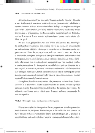 Formigas cortadeiras: biologia e técnicas de manutenção em cativeiro | 257
10.7 EXPERIMENTANDO UMA IDEIA
A instalação desenvolvida no evento ‘Experimentando Ciência – biologia
e seus fundamentos’, teve como objetivo levar aos estudantes do ciclo básico e
demais visitantes maiores informações sobre a biologia e ecologia das formigas
cortadeiras. Apresentamos, por meio de uma colônia viva, o cotidiano desses
insetos, que se organizam de modo cooperativo e com tarefas bem definidas.
Apesar de tratar-se de um assunto muito curioso, é pouco conhecido do pú-
blico em geral.
Por essa razão, preparamos para esse evento uma colônia de Atta laeviga-
ta, conhecida popularmente como saúva cabeça-de-vidro, em um conjunto
de recipientes de plástico e tubos, que representavam as câmaras e canais, res-
pectivamente. Dessa forma, as pessoas puderam conhecer aspectos relativos
a arquitetura, biologia e ecologia das formigas cortadeiras: a estrutura de um
formigueiro, os processos de fundação, a formação das castas, a divisão de ta-
refas relacionada com o polimorfismo, a expectativa de vida média da rainha,
a média populacional do formigueiro, a atividade forrageira e alimentação, o
voo nupcial, a comunicação, como também acompanhar o trabalho rotineiro
das formigas. Além disso, foram dadas instruções (oral e escrita) para que as
pessoas interessadas pudessem aprender passo-a-passo como montar e manter
uma colônia sob condições controladas.
Exemplares de coleção ilustraram a relação entre o polimorfismo dos in-
divíduos e as respectivas tarefas desempenhadas no ninho. Foram expostos
cartazes do ciclo de desenvolvimento, fotografias das cabeças de operárias de
diferentes espécies de saúvas e ilustrações de como realizar a manutenção de
um formigueiro.
10.7.1 Orientações para a montagem de um formigueiro
Diversos modelos de formigueiros foram propostos e testados para o de-
senvolvimento de pesquisas, demonstrações e fins didáticos, mas são três os
tipos básicos: fechado, parcialmente aberto e aberto (Figura 2). O primeiro é
constituído de recipientes plásticos transparentes conectados por tubos plásti-
experimentando ciencia - prova9.indd 257experimentando ciencia - prova9.indd 257 19/07/2011 12:42:2319/07/2011 12:42:23
 