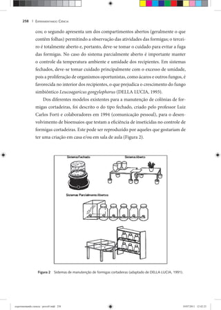 EXPERIMENTANDO CIÊNCIA258 |
cos; o segundo apresenta um dos compartimentos abertos (geralmente o que
contêm folhas) permitindo a observação das atividades das formigas; o tercei-
ro é totalmente aberto e, portanto, deve-se tomar o cuidado para evitar a fuga
das formigas. No caso do sistema parcialmente aberto é importante manter
o controle da temperatura ambiente e umidade dos recipientes. Em sistemas
fechados, deve-se tomar cuidado principalmente com o excesso de umidade,
pois a proliferação de organismos oportunistas, como ácaros e outros fungos, é
favorecida no interior dos recipientes, o que prejudica o crescimento do fungo
simbiôntico Leucoagaricus gongylophorus (DELLA LUCIA, 1993).
Dos diferentes modelos existentes para a manutenção de colônias de for-
migas cortadeiras, foi descrito o do tipo fechado, criado pelo professor Luiz
Carlos Forti e colaboradores em 1994 (comunicação pessoal), para o desen-
volvimento de bioensaios que testam a eficiência de inseticidas no controle de
formigas cortadeiras. Este pode ser reproduzido por aqueles que gostariam de
ter uma criação em casa e/ou em sala de aula (Figura 2).
Figura 2 Sistemas de manutenção de formigas cortadeiras (adaptado de DELLA LUCIA, 1991).
experimentando ciencia - prova9.indd 258experimentando ciencia - prova9.indd 258 19/07/2011 12:42:2319/07/2011 12:42:23
 