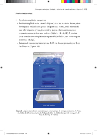 Formigas cortadeiras: biologia e técnicas de manutenção em cativeiro | 259
Materiais necessários:
1. Recipientes de plástico transparente
Recipientes plásticos de 250 mL (Figura 3A) – No início da formação do•
formigueiro é necessário apenas um para cada rainha, mas, na medida
que o formigueiro cresce, é necessário que se estabeleçam conexões
com outros compartimentos maiores (500mL, 1 L e 1,5 L). É preciso
criar também um compartimento para colocar folhas, que servirão para
alimentar o fungo.
Pedaços de mangueira transparente de 15 cm de comprimento por 2 cm•
de diâmetro (Figura 3B);
Figura 3 Alguns dos materiais necessários para a manutenção de formigas cortadeiras. A. Potes
de plástico de diferentes volumes. B. Pedaços de tubo de plástico transparente (mangueira de
ﬁltro). C. Bandeja de plástico.
experimentando ciencia - prova9.indd 259experimentando ciencia - prova9.indd 259 19/07/2011 12:42:2419/07/2011 12:42:24
 
