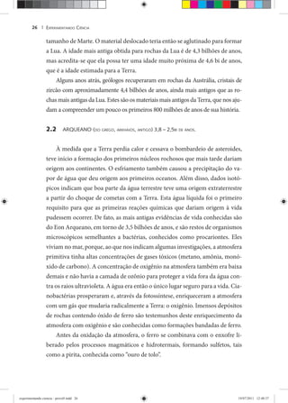EXPERIMENTANDO CIÊNCIA26 |
tamanho de Marte. O material deslocado teria então se aglutinado para formar
a Lua. A idade mais antiga obtida para rochas da Lua é de 4,3 bilhões de anos,
mas acredita-se que ela possa ter uma idade muito próxima de 4,6 bi de anos,
que é a idade estimada para a Terra.
Alguns anos atrás, geólogos recuperaram em rochas da Austrália, cristais de
zircão com aproximadamente 4,4 bilhões de anos, ainda mais antigos que as ro-
chas mais antigas da Lua. Estes são os materiais mais antigos da Terra, que nos aju-
dam a compreender um pouco os primeiros 800 milhões de anos de sua história.
2.2 ARQUEANO (DO GREGO, ARKHAIOS, ANTIGO) 3,8 – 2,5BI DE ANOS.
À medida que a Terra perdia calor e cessava o bombardeio de asteroides,
teve início a formação dos primeiros núcleos rochosos que mais tarde dariam
origem aos continentes. O esfriamento também causou a precipitação do va-
por de água que deu origem aos primeiros oceanos. Além disso, dados isotó-
picos indicam que boa parte da água terrestre teve uma origem extraterrestre
a partir do choque de cometas com a Terra. Esta água líquida foi o primeiro
requisito para que as primeiras reações químicas que dariam origem à vida
pudessem ocorrer. De fato, as mais antigas evidências de vida conhecidas são
do Eon Arqueano, em torno de 3,5 bilhões de anos, e são restos de organismos
microscópicos semelhantes a bactérias, conhecidos como procariontes. Eles
viviam no mar, porque, ao que nos indicam algumas investigações, a atmosfera
primitiva tinha altas concentrações de gases tóxicos (metano, amônia, monó-
xido de carbono). A concentração de oxigênio na atmosfera também era baixa
demais e não havia a camada de ozônio para proteger a vida fora da água con-
tra os raios ultravioleta. A água era então o único lugar seguro para a vida. Cia-
nobactérias prosperaram e, através da fotossíntese, enriqueceram a atmosfera
com um gás que mudaria radicalmente a Terra: o oxigênio. Imensos depósitos
de rochas contendo óxido de ferro são testemunhos deste enriquecimento da
atmosfera com oxigênio e são conhecidas como formações bandadas de ferro.
Antes da oxidação da atmosfera, o ferro se combinava com o enxofre li-
berado pelos processos magmáticos e hidrotermais, formando sulfetos, tais
como a pirita, conhecida como “ouro de tolo”.
experimentando ciencia - prova9.indd 26experimentando ciencia - prova9.indd 26 19/07/2011 12:40:3719/07/2011 12:40:37
 
