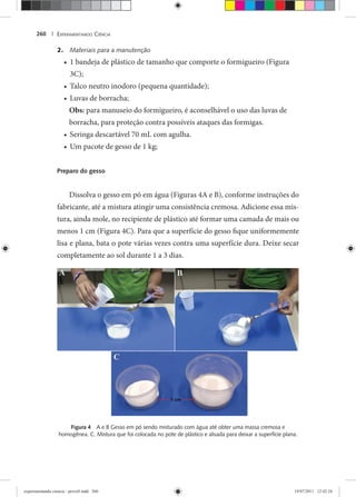 EXPERIMENTANDO CIÊNCIA260 |
2. Materiais para a manutenção
1 bandeja de plástico de tamanho que comporte o formigueiro (Figura•
3C);
Talco neutro inodoro (pequena quantidade);•
Luvas de borracha;•
Obs: para manuseio do formigueiro, é aconselhável o uso das luvas de
borracha, para proteção contra possíveis ataques das formigas.
Seringa descartável 70 mL com agulha.•
Um pacote de gesso de 1 kg;•
Preparo do gesso
Dissolva o gesso em pó em água (Figuras 4A e B), conforme instruções do
fabricante, até a mistura atingir uma consistência cremosa. Adicione essa mis-
tura, ainda mole, no recipiente de plástico até formar uma camada de mais ou
menos 1 cm (Figura 4C). Para que a superfície do gesso fique uniformemente
lisa e plana, bata o pote várias vezes contra uma superfície dura. Deixe secar
completamente ao sol durante 1 a 3 dias.
Figura 4 A e B Gesso em pó sendo misturado com água até obter uma massa cremosa e
homogênea. C. Mistura que foi colocada no pote de plástico e alisada para deixar a superfície plana.
experimentando ciencia - prova9.indd 260experimentando ciencia - prova9.indd 260 19/07/2011 12:42:2419/07/2011 12:42:24
 