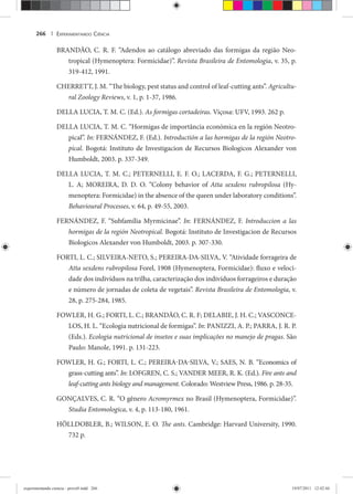 EXPERIMENTANDO CIÊNCIA266 |
BRANDÃO, C. R. F. “Adendos ao catálogo abreviado das formigas da região Neo-
tropical (Hymenoptera: Formicidae)”. Revista Brasileira de Entomologia, v. 35, p.
319-412, 1991.
CHERRETT, J. M. “The biology, pest status and control of leaf-cutting ants”. Agricultu-
ral Zoology Reviews, v. 1, p. 1-37, 1986.
DELLA LUCIA, T. M. C. (Ed.). As formigas cortadeiras. Viçosa: UFV, 1993. 262 p.
DELLA LUCIA, T. M. C. “Hormigas de importância económica en la región Neotro-
pical”. In: FERNÁNDEZ, F. (Ed.). Introductión a las hormigas de la región Neotro-
pical. Bogotá: Instituto de Investigacion de Recursos Biologicos Alexander von
Humboldt, 2003. p. 337-349.
DELLA LUCIA, T. M. C.; PETERNELLI, E. F. O.; LACERDA, F. G.; PETERNELLI,
L. A; MOREIRA, D. D. O. “Colony behavior of Atta sexdens rubropilosa (Hy-
menoptera: Formicidae) in the absence of the queen under laboratory conditions”.
Behavioural Processes, v. 64, p. 49-55, 2003.
FERNÁNDEZ, F. “Subfamília Myrmicinae”. In: FERNÁNDEZ, F. Introduccion a las
hormigas de la región Neotropical. Bogotá: Instituto de Investigacion de Recursos
Biologicos Alexander von Humboldt, 2003. p. 307-330.
FORTI, L. C.; SILVEIRA-NETO, S.; PEREIRA-DA-SILVA, V. “Atividade forrageira de
Atta sexdens rubropilosa Forel, 1908 (Hymenoptera, Formicidae): fluxo e veloci-
dade dos indivíduos na trilha, caracterização dos indivíduos forrageiros e duração
e número de jornadas de coleta de vegetais”. Revista Brasileira de Entomologia, v.
28, p. 275-284, 1985.
FOWLER, H. G.; FORTI, L. C.; BRANDÃO, C. R. F; DELABIE, J. H. C.; VASCONCE-
LOS, H. L. “Ecologia nutricional de formigas”. In: PANIZZI, A. P.; PARRA, J. R. P.
(Eds.). Ecologia nutricional de insetos e suas implicações no manejo de pragas. São
Paulo: Manole, 1991. p. 131-223.
FOWLER, H. G.; FORTI, L. C.; PEREIRA-DA-SILVA, V.; SAES, N. B. “Economics of
grass-cutting ants”. In: LOFGREN, C. S.; VANDER MEER, R. K. (Ed.). Fire ants and
leaf-cutting ants biology and management. Colorado: Westview Press, 1986. p. 28-35.
GONÇALVES, C. R. “O gênero Acromyrmex no Brasil (Hymenoptera, Formicidae)”.x
Studia Entomologica, v. 4, p. 113-180, 1961.
HÖLLDOBLER, B.; WILSON, E. O. The ants. Cambridge: Harvard University, 1990.
732 p.
experimentando ciencia - prova9.indd 266experimentando ciencia - prova9.indd 266 19/07/2011 12:42:4419/07/2011 12:42:44
 