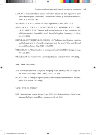 Formigas cortadeiras: biologia e técnicas de manutenção em cativeiro | 267
KERR, W. E. “Acasalamento de rainhas com vários machos em duas espécies da tribo
Attini (Hymnoptera, Formicidae)”. International Journal of Invertebrate Reproduc-
tion, v. 4, p. 333-335, 1961.
MARICONI, F. A. M. As saúvas. São Paulo: Agronômica Ceres, 1970. 162 p.
MOREIRA, A. A.; FORTI, L. C.; BOARETTO, M. A. C.; ANDRADE, A. P. P.; LOPES,
J. F. S.; RAMOS, V. M. “External and internal structure of Atta bisphaerica Fo-
rel (Hymenoptera: Formicidae) nests”. Journal of Applied Entomology, v. 128, p.
204–211, 2004.
RILEY, R. G.; SILVERSTEIN, R. M.; MOSER, J. C. “Isolation, identification, synthesis
and biological activity of volatile compounds from the head of Atta ants”. Journal
of Insect Physiology, v. 20, p. 1629-1637, 1974.
WHEELER, W. M. “The ant-colony as an organism”. Journal of Morphology, v. 22, p.
307–325, 1911.
WILSON, E. O. The insect societies. Cambridge: Harvard University Press, 1980. 548 p.
10.9 PARA SABER MAIS
Ants: Nature’s Secret Power. Direção de Wolfgang Thaler. Produção da Adi Mayer Fil-
ms. Vienna: Adi Mayer Films, [2004]. 1 DVD (54 min).
DIEHL-FLEIG, E. Formigas: organização social e ecologia comportamental. São Leo-
poldo: UNISINOS, 1995. 168 p.
10.10 SÍTIO DA INTERNET
LISP. Laboratório de Insetos Sociais-Praga. 2007-2011. Disponível em: <http://www.
fca.unesp.br/lisp/principal.htm>. Acesso em: 10. jul. 2009.
experimentando ciencia - prova9.indd 267experimentando ciencia - prova9.indd 267 19/07/2011 12:42:4419/07/2011 12:42:44
 