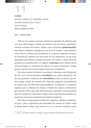 11CANA:
AÇÚCAR, ETANOL E AS QUESTÕES SOCIAIS
Amanda Cristina Esteves Amaro1
Loreta Casquel1
Marina Begali Carvalho1
11.1 INTRODUÇÃO
Todo ser vivo captura e processa substâncias específicas do ambiente onde
vive, para obter energia e realizar suas funções vitais de crescer, reproduzir e
restaurar estruturas dos corpos. Alguns, como as bactérias quimioautotrófi-
cas, utilizam compostos inorgânicos como fonte de energia, e o gás carbônico
como fonte de carbono, para produzirem os compostos orgânicos (compos-
tos formados de carbono) que farão parte de seus organismos, ou que serão
degradados para liberar a energia necessária. No entanto, a maior parte dos
produtores, as cianobactérias e os vegetais, é fototrófica, isto é, utiliza a luz do
sol para produzir os compostos de carbono, nos quais armazenam a energia
química que lhes servirá para manter os processos metabólicos.
Por serem capazes de elaborar seus próprios alimentos, esses dois grupos
de seres vivos são denominados de produtores nas cadeias alimentares. São
eles que garantem a existência dos consumidores, como os animais, que ob-
têm energia a partir do consumo dos compostos orgânicos, principalmente
os açúcares que são elaborados pelos produtores. Ao degradar os compostos
orgânicos para a obtenção de energia, as células dão origem a moléculas de
gás carbônico (CO2
), que serão eliminadas para a atmosfera. Certa quantidade
deste CO2
poderá ser capturada em algum outro momento pelos produtores e
novamente servir para a produção de compostos orgânicos.
Além dessa energia química obtida dos compostos orgânicos, fundamen-
tal para a vida e responsável pela capacidade dos animais de realizar todas
as tarefas diárias (andar, caçar, brincar etc.), o ser humano descobriu outras
1. Unesp – Licenciadas e Bacharéis em Biologia, campus de Botucatu, SP amandaamaro@uol.com.br
experimentando ciencia - prova9.indd 269experimentando ciencia - prova9.indd 269 19/07/2011 12:42:4419/07/2011 12:42:44
 
