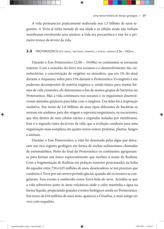 Uma breve história do tempo geológico | 27
A vida permaneceu praticamente inalterada nos 1,5 bilhões de anos se-
guintes. A Terra já tinha metade de sua idade e as células ainda não tinham
membranas envolvendo seus núcleos: a vida era procariótica e este foi o pri-
meiro tronco da árvore da vida.
2.3 PROTEROZÓICO (DO GREGO, PROTEROS, PRIMEIRO, E ZOIKOS, ANIMAL) 2,5BI – 542MA.
Durante o Eon Proterozóico (2,5bi – 543Ma) os continentes se tornaram
maiores. Com a exaustão do ferro nos oceanos e o desenvolvimento das cia-
nobactérias, a concentração de oxigênio na atmosfera, que era 1% do atual
durante o Arqueano, subiu para 15% durante o Proterozóico. O oxigênio é um
poderoso decompositor de matéria orgânica e, sendo tóxico para muitas for-
mas de vida existentes, ele determinou o fim de muitos grupos de bactérias no
Proterozóico. Mas a vida continuava nos oceanos e os organismos desenvol-
veram métodos químicos para lidar com o oxigênio. Um deles foi a respiração
oxidativa. Em torno de 1,8 billhões de anos tipos diferentes de bactérias se
uniram em simbiose para dar origem a supermicrorganismos, os eucariontes,
que têm dentro de suas células núcleo e organelas isoladas por membranas.
Este é o segundo ramo da árvore da vida, que a evolução conduziu para uma
organização mais complexa em quatro novos ramos: protistas, plantas, fungos
e animais.
Durante o Eon Proterozóico, a vida foi dominada pelas algas que deixa-
ram um rico registro geológico em forma de rochas sedimentares chamadas
de estromatólitos. Perto do final do Proterozóico os continentes agruparam-
se para formar um único supercontinente que recebeu o nome de Rodínia.
Com a fragmentação de Rodínia em pedaços menores posicionados na linha
do equador entre 750 e 635 milhões de anos, desencadeou-se um processo que
conduziu a Terra por um severo período glacial, quando até os oceanos se con-
gelaram. Esse evento é conhecido como Terra bola-de-neve. Acredita-se que
a vida sobreviveu junto às áreas vulcânicas onde o calor mantinha a água na
forma líquida, propiciando grandes eventos biológicos ainda no Proterozóico.
Em torno de 610 milhões de anos atrás, apareceu a Cloudina, o mais antigo ser
vivo com esqueleto.
experimentando ciencia - prova9.indd 27experimentando ciencia - prova9.indd 27 19/07/2011 12:40:3719/07/2011 12:40:37
 