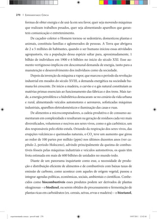 EXPERIMENTANDO CIÊNCIA270 |
formas de obter energia e de usá-la em seu favor, quer seja movendo máquinas
que realizam trabalhos pesados, quer seja alimentando aparelhos que garan-
tem comunicação e entretenimento.
De caçador-coletor o Homem tornou-se sedentário, domesticou plantas e
animais, constituiu famílias e aglomerados de pessoas. A Terra que abrigava
de 2 a 5 milhões de habitantes, quando o ser humano iniciou essas atividades
agropastoris, viu a população dessa espécie saltar para, aproximadamente, 1
bilhão de indivíduos em 1900 e 6 bilhões no início do século XXI. Esse au-
mento vertiginoso implicou em descomunal demanda de energia, tanto para a
manutenção e desenvolvimento dos indivíduos como da sociedade.
Depois da invenção da máquina a vapor, que marcou o período da revolução
industrial em meados do século XVIII, a demanda energética na sociedade hu-
mana foi crescente. De início a madeira, o carvão e o gás natural constituíam as
matérias primas essenciais ao funcionamento das fábricas e dos trens. Mais tar-
de, a energia petrolífera e a hidrelétrica destacaram-se no cenário da vida urbana
e rural, alimentando veículos automotores e aeronaves, sofisticadas máquinas
industriais, aparelhos eletrodomésticos e iluminação das casas e ruas.
De alimentos a microcomputadores, a cadeia produtiva e de consumo au-
mentaram em complexidade e resultaram na geração de resíduos cada vez mais
diversificados, volumosos e nocivos aos seres vivos, como o gás carbônico, um
dos responsáveis pelo efeito estufa. Oriundo da respiração dos seres vivos, das
erupções vulcânicas e queimadas naturais, o CO2
teve um aumento que girou
ao redor de 100 partes por milhão (ppm) nos últimos duzentos anos (ver ca-
pítulo 2, período Holoceno), advindo principalmente da queima de combus-
tíveis fósseis pelas máquinas industriais e veículos automotivos, os quais têm
frota estimada em mais de 600 bilhões de unidades no mundo todo.
Diante de um panorama inquietante como esse, a necessidade de produ-
ção e distribuição eficiente de alimentos e de combustíveis com baixas taxas de
emissão de carbono, como acontece com aqueles de origem vegetal, passou a
integrar agendas políticas, econômicas, sociais, ambientais e científicas. Conhe-
cidos como biocombustíveis esses produtos podem ser derivados de plantas
oleaginosas – o biodiesel, ou serem obtidos do processamento e fermentação de
plantas ricas em carboidratos (ex. cereais, seivas, ervas e madeira) – o bioetanol,
experimentando ciencia - prova9.indd 270experimentando ciencia - prova9.indd 270 19/07/2011 12:42:4419/07/2011 12:42:44
 