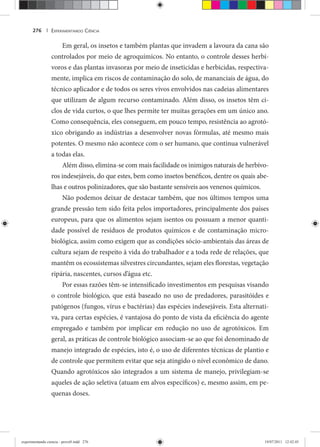 EXPERIMENTANDO CIÊNCIA276 |
Em geral, os insetos e também plantas que invadem a lavoura da cana são
controlados por meio de agroquímicos. No entanto, o controle desses herbí-
voros e das plantas invasoras por meio de inseticidas e herbicidas, respectiva-
mente, implica em riscos de contaminação do solo, de mananciais de água, do
técnico aplicador e de todos os seres vivos envolvidos nas cadeias alimentares
que utilizam de algum recurso contaminado. Além disso, os insetos têm ci-
clos de vida curtos, o que lhes permite ter muitas gerações em um único ano.
Como consequência, eles conseguem, em pouco tempo, resistência ao agrotó-
xico obrigando as indústrias a desenvolver novas fórmulas, até mesmo mais
potentes. O mesmo não acontece com o ser humano, que continua vulnerável
a todas elas.
Além disso, elimina-se com mais facilidade os inimigos naturais de herbívo-
ros indesejáveis, do que estes, bem como insetos benéficos, dentre os quais abe-
lhas e outros polinizadores, que são bastante sensíveis aos venenos químicos.
Não podemos deixar de destacar também, que nos últimos tempos uma
grande pressão tem sido feita pelos importadores, principalmente dos países
europeus, para que os alimentos sejam isentos ou possuam a menor quanti-
dade possível de resíduos de produtos químicos e de contaminação micro-
biológica, assim como exigem que as condições sócio-ambientais das áreas de
cultura sejam de respeito à vida do trabalhador e a toda rede de relações, que
mantêm os ecossistemas silvestres circundantes, sejam eles florestas, vegetação
ripária, nascentes, cursos d’água etc.
Por essas razões têm-se intensificado investimentos em pesquisas visando
o controle biológico, que está baseado no uso de predadores, parasitóides e
patógenos (fungos, vírus e bactérias) das espécies indesejáveis. Esta alternati-
va, para certas espécies, é vantajosa do ponto de vista da eficiência do agente
empregado e também por implicar em redução no uso de agrotóxicos. Em
geral, as práticas de controle biológico associam-se ao que foi denominado de
manejo integrado de espécies, isto é, o uso de diferentes técnicas de plantio e
de controle que permitem evitar que seja atingido o nível econômico de dano.
Quando agrotóxicos são integrados a um sistema de manejo, privilegiam-se
aqueles de ação seletiva (atuam em alvos específicos) e, mesmo assim, em pe-
quenas doses.
experimentando ciencia - prova9.indd 276experimentando ciencia - prova9.indd 276 19/07/2011 12:42:4519/07/2011 12:42:45
 
