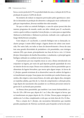 EXPERIMENTANDO CIÊNCIA278 |
broca, ocorre perda de 0,77% na produtividade da cana, e redução de 0,25% na
produção de açúcar e 0,20% de álcool.
Na tentativa de reduzir os impactos provocados pelos agrotóxicos e aten-
der às demandas na produção de alimentos e adequação sócio-ambiental exi-
gida por importadores, diversas medidas têm sido tomadas.
No que se refere ao controle biológico, a cana-de-açúcar possui dois dos
maiores programas do mundo, sendo um deles voltado para D. saccharalis,
contra a qual se utiliza a vespinha Cotesia flavipes, e o outro para as cigarrinhas
Mahanarva fimbriolata e Mahanarva posticata, realizado com a aplicação do
fungo Metharhizium anisopliae.
Com relação a D. saccharalis, o controle biológico tem se destacado, in-
clusive porque é muito difícil atingir a lagarta dentro do colmo com inseti-
cida. Por outro lado, em todas as fases de desenvolvimento a broca-da-cana
tem uma grande diversidade de predadores e de parasitóides, seus inimigos
naturais (IN), que atuam, principalmente nas fases de larva e ovo. A Cotesia
flavipes, himenóptero da família Braconidae, é, atualmente, o principal agente
biológico utilizado no combate às larvas da broca.
O parasitismo por essa vespinha inicia-se com a fêmea introduzindo seu
ovipositor na lagarta, por meio do qual deposita grande quantidade de ovos
no interior do de seu corpo. Desses ovos eclodem as larvas parasitóides que se
alimentam da lagarta brocadora, que morre após algum tempo. As larvas de
C. flavipes, quando terminam de se desenvolver saem do cadáver da lagarta e
se transformam em pupa. Essas pupas são revestidas por casulos brancos, que,
unidos, dão origem a uma massa branca, de onde, após alguns dias, emergem
as vespinhas adultas, que têm de 2 a 3mm de comprimento e coloração preta.
Logo depois do nascimento elas acasalam-se e as fêmeas procuram outras la-
gartas de D. saccharalis para parasitar.
As fêmeas desse parasitóide, que também é um inseto holometábolo, co-
loca de 120 a 200 ovos que, depois de 1 ou 2 dias, dão origem às larvas, que
se transformam em pupas depois de 10 a 18 dias. Dessas pupas emergem os
adultos em 3 a 6 dias, completando o ciclo que, no total, dura de 18 a 32 dias.
Para a criação da C. flavipes, são necessários laboratórios que mantêm
grandes populações de Diatraea saccharalis, para hospedar as larvas do para-
experimentando ciencia - prova9.indd 278experimentando ciencia - prova9.indd 278 19/07/2011 12:42:4619/07/2011 12:42:46
 