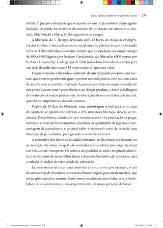 Cana: açúcar, etanol e as questões sociais | 279
sitóide. É preciso considerar que o sucesso no uso do parasitóide como agente
biológico depende da eficiência do método de produção em laboratório, ma-
nejo, distribuição e liberação do organismo no campo.
A liberação da C. flavipes, realizada após 12 horas do início da emergên-
cia dos adultos, é feita utilizando-se recipientes de plástico (copos), contendo
cerca de 1500 indivíduos cada um, sempre que a população no campo atingir
de 800 a 1000 lagartas por hectare. Geralmente, são liberadas 6000 vespas por
hectare (4 copos/ha). Cada grupo de 1500 indivíduos liberado no campo gera
um total de indivíduos que é 13 vezes maior do que esse valor.
Frequentemente é liberado o conteúdo de um recipiente por ponto no hec-
tare, que contém geralmente quatro pontos no total, porém, esse número varia
de acordo com o nível da infestação. A pessoa que libera as vespas caminha de
um ponto a outro com o copo aberto e, ao chegar pendura-o entre as folhagens
de modo que as vespas possam sair. As liberações devem ser feitas pela manhã,
quando as temperaturas são mais amenas.
Depois de 15 dias da liberação, uma amostragem é realizada, e no caso
de constatar-se parasitismo inferior a 20% uma nova liberação deverá ser re-
alizada. Dessa forma, mantendo-se o monitoramento da população da praga,
realizado através de levantamentos amostrais da quantidade de lagartas, e por-
centagem de parasitismo, é possível saber o momento certo de intervir com
liberação de parasitóides, para garantir o controle da broca.
A estimativa dos danos é calculada coletando-se 20 colmos por hectare, ou
na recepção da usina, na qual são retirados cinco colmos por carga ao acaso
nos veículos de transporte. Os colmos são partidos ao meio, longitudinalmen-
te, e os números de internódios totais e daqueles brocados são anotados, para
o cálculo do índice de intensidade de infestação.
Existem outras técnicas para controlar a broca como, por exemplo, o uso
de armadilhas de feromônio contendo fêmeas virgens para atrair machos, que
serão aprisionados e mortos. Com menos machos na área reduz-se a probabi-
lidade de acasalamentos e, consequentemente, de novas gerações de broca.
experimentando ciencia - prova9.indd 279experimentando ciencia - prova9.indd 279 19/07/2011 12:42:4619/07/2011 12:42:46
 