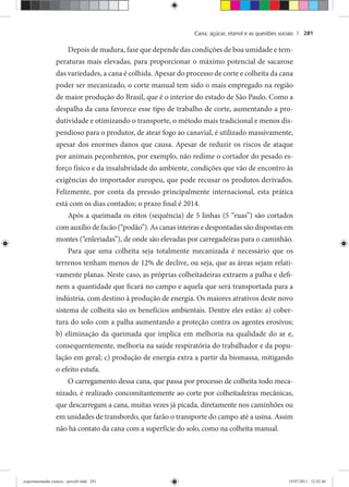 Cana: açúcar, etanol e as questões sociais | 281
Depois de madura, fase que depende das condições de boa umidade e tem-
peraturas mais elevadas, para proporcionar o máximo potencial de sacarose
das variedades, a cana é colhida. Apesar do processo de corte e colheita da cana
poder ser mecanizado, o corte manual tem sido o mais empregado na região
de maior produção do Brasil, que é o interior do estado de São Paulo. Como a
despalha da cana favorece esse tipo de trabalho de corte, aumentando a pro-
dutividade e otimizando o transporte, o método mais tradicional e menos dis-
pendioso para o produtor, de atear fogo ao canavial, é utilizado massivamente,
apesar dos enormes danos que causa. Apesar de reduzir os riscos de ataque
por animais peçonhentos, por exemplo, não redime o cortador do pesado es-
forço físico e da insalubridade do ambiente, condições que vão de encontro às
exigências do importador europeu, que pode recusar os produtos derivados.
Felizmente, por conta da pressão principalmente internacional, esta prática
está com os dias contados; o prazo final é 2014.
Após a queimada os eitos (sequência) de 5 linhas (5 “ruas”) são cortados
com auxílio de facão (“podão”). As canas inteiras e despontadas são dispostas em
montes (“enleriadas”), de onde são elevadas por carregadeiras para o caminhão.
Para que uma colheita seja totalmente mecanizada é necessário que os
terrenos tenham menos de 12% de declive, ou seja, que as áreas sejam relati-
vamente planas. Neste caso, as próprias colheitadeiras extraem a palha e defi-
nem a quantidade que ficará no campo e aquela que será transportada para a
indústria, com destino à produção de energia. Os maiores atrativos deste novo
sistema de colheita são os benefícios ambientais. Dentre eles estão: a) cober-
tura do solo com a palha aumentando a proteção contra os agentes erosivos;
b) eliminação da queimada que implica em melhoria na qualidade do ar e,
consequentemente, melhoria na saúde respiratória do trabalhador e da popu-
lação em geral; c) produção de energia extra a partir da biomassa, mitigando
o efeito estufa.
O carregamento dessa cana, que passa por processo de colheita todo meca-
nizado, é realizado concomitantemente ao corte por colheitadeiras mecânicas,
que descarregam a cana, muitas vezes já picada, diretamente nos caminhões ou
em unidades de transbordo, que farão o transporte do campo até a usina. Assim
não há contato da cana com a superfície do solo, como na colheita manual.
experimentando ciencia - prova9.indd 281experimentando ciencia - prova9.indd 281 19/07/2011 12:42:4619/07/2011 12:42:46
 