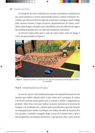 EXPERIMENTANDO CIÊNCIA282 |
O transporte da cana é realizado por veículos automotores compostos de
um cavalo mecânico e carretas, denominados romeu-e-julieta, rodotrem e tre-
minhão, que oferecem diversos tipos de transtornos e perigos a quem trafega
pelas mesmas estradas. Cargas excessivas, desprendimento de ramos, cami-
nhões muito longos e dirigidos com velocidades acima do indicado são alguns
dos problemas gerados por esses tipos de transportes rodoviários.
As diversas etapas pelas quais a cana-de-açúcar passa, antes de chegar à
usina, são apresentadas na Figura 3.
Figura 3 Esquema do plantio e colheita da cana, que será conduzida à usina de açúcar e álcool
em caminhão.
11.5.2 Industrialização da cana-de-açúcar
A cana-de-açúcar é uma matéria prima que vale especialmente pelo teor de
sacarose que contém. Quanto maior o teor, maior será a produção de açúcar
e de álcool, portanto maior ganho para o usineiro e melhor o pagamento ao
produtor. Além disso, serve para indicar os ajustes necessários no processo de
moagem e de produção, isto é, definir quais procedimentos agrícolas deverão
ser empregados para manter a produção com índices elevados de sacarose. Por
isso, quando o caminhão carregado chega à usina ele é pesado antes e após o
descarregamento, em balanças eletrônicas, o que permite obter o peso real da
experimentando ciencia - prova9.indd 282experimentando ciencia - prova9.indd 282 19/07/2011 12:42:4619/07/2011 12:42:46
 