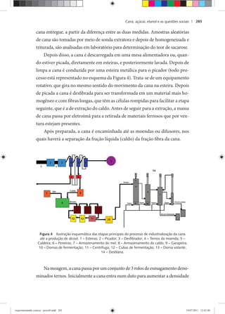 Cana: açúcar, etanol e as questões sociais | 283
cana entregue, a partir da diferença entre as duas medidas. Amostras aleatórias
de cana são tomadas por meio de sonda extratora e depois de homogeneizada e
triturada, são analisadas em laboratório para determinação do teor de sacarose.
Depois disso, a cana é descarregada em uma mesa alimentadora ou, quan-
do estiver picada, diretamente em esteiras, e posteriormente lavada. Depois de
limpa a cana é conduzida por uma esteira metálica para o picador (todo pro-
cesso está representado no esquema da Figura 4). Trata-se de um equipamento
rotativo, que gira no mesmo sentido do movimento da cana na esteira. Depois
de picada a cana é desfibrada para ser transformada em um material mais ho-
mogêneo e com fibras longas, que têm as células rompidas para facilitar a etapa
seguinte, que é a de extração do caldo. Antes de seguir para a extração, a massa
de cana passa por eletroímã para a retirada de materiais ferrosos que por ven-
tura estejam presentes.
Após preparada, a cana é encaminhada até as moendas ou difusores, nos
quais haverá a separação da fração líquida (caldo) da fração fibra da cana.
Figura 4 Ilustração esquemática das etapas principais do processo de industrialização da cana
até a produção de álcool. 1 – Esteiras; 2 – Picador; 3 – Desﬁbrador; 4 – Ternos da moenda; 5 –
Caldeira; 6 – Peneiras; 7 – Armazenamento do mel; 8 – Armazenamento do caldo; 9 – Garapeira;
10 – Dornas de fermentação; 11 – Centrífuga; 12 – Cubas de fermentação; 13 – Dorna volante;
14 – Destilaria.
Na moagem, a cana passa por um conjunto de 3 rolos de esmagamento deno-
minados ternos. Inicialmente a cana entra num duto para aumentar a densidade
experimentando ciencia - prova9.indd 283experimentando ciencia - prova9.indd 283 19/07/2011 12:42:4819/07/2011 12:42:48
 