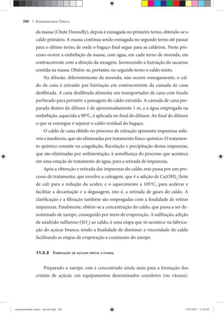 EXPERIMENTANDO CIÊNCIA284 |
da massa (Chute Donnelly), depois é esmagada no primeiro terno, obtendo-se o
caldo primário. A massa continua sendo esmagada no segundo terno até passar
para o último terno, de onde o bagaço final segue para as caldeiras. Neste pro-
cesso ocorre a embebição da massa, com água, em cada terno de moenda, em
contracorrente com a direção da moagem, favorecendo a lixiviação da sacarose
contida na massa. Obtém-se, portanto, no segundo terno o caldo misto.
Na difusão, diferentemente da moenda, não ocorre esmagamento, o cal-
do da cana é extraído por lixiviação em contracorrente da camada de cana
desfibrada. A cana desfibrada alimenta um transportador de cana com fundo
perfurado para permitir a passagem do caldo extraído. A camada de cana pre-
parada dentro do difusor é de aproximadamente 1 m, e a água empregada na
embebição, aquecida a 90°C, é aplicada no final do difusor. Ao final do difusor
o que se consegue é separar o caldo residual do bagaço.
O caldo de cana obtido no processo de extração apresenta impurezas solú-
veis e insolúveis, que são eliminadas por tratamento físico-químico. O tratamen-
to químico consiste na coagulação, floculação e precipitação destas impurezas,
que são eliminadas por sedimentação, à semelhança do processo que acontece
em uma estação de tratamento de água, para a retirada de impurezas.
Após a obtenção e retirada das impurezas do caldo, este passa por um pro-
cesso de tratamento, que envolve a caleagem, que é a adição de Ca(OH)2
(leite
de cal) para a redução da acidez; e o aquecimento a 105ºC, para acelerar e
facilitar a decantação e a degasagem, isto é, a retirada de gases do caldo. A
clarificação e a filtração também são empregadas com a finalidade de retirar
impurezas. Finalmente, obtém-se a concentração do caldo, que passa a ser de-
nominado de xarope, conseguido por meio de evaporação. A sulfitação, adição
de anidrido sulfuroso (SO2
) ao caldo, é uma etapa que só acontece na fabrica-
ção do açúcar branco, tendo a finalidade de diminuir a viscosidade do caldo
facilitando as etapas de evaporação e cozimento do xarope.
11.5.3 FABRICAÇÃO DE AÇÚCAR CRISTAL E ETANOL
Preparado o xarope, este é concentrado ainda mais para a formação dos
cristais de açúcar, em equipamentos denominados cozedores (ou vácuos).
experimentando ciencia - prova9.indd 284experimentando ciencia - prova9.indd 284 19/07/2011 12:42:4819/07/2011 12:42:48
 