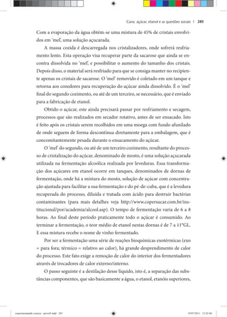 Cana: açúcar, etanol e as questões sociais | 285
Com a evaporação da água obtém-se uma mistura de 45% de cristais envolvi-
dos em ‘mel’, uma solução açucarada.
A massa cozida é descarregada nos cristalizadores, onde sofrerá resfria-
mento lento. Esta operação visa recuperar parte da sacarose que ainda se en-
contra dissolvida no ‘mel’, e possibilitar o aumento do tamanho dos cristais.
Depois disso, o material será resfriado para que se consiga manter no recipien-
te apenas os cristais de sacarose. O ‘mel’ removido é coletado em um tanque e
retorna aos cozedores para recuperação do açúcar ainda dissolvido. É o ‘mel’
final do segundo cozimento, ou até de um terceiro, se necessário, que é enviado
para a fabricação de etanol.
Obtido o açúcar, este ainda precisará passar por resfriamento e secagem,
processos que são realizados em secador rotativo, antes de ser ensacado. Isto
é feito após os cristais serem recolhidos em uma moega com fundo afunilado
de onde seguem de forma descontínua diretamente para a embalagem, que é
concomitantemente pesada durante o ensacamento do açúcar.
O ‘mel’ do segundo, ou até de um terceiro cozimento, resultante do proces-
so de cristalização do açúcar, denominado de mosto, é uma solução açucarada
utilizada na fermentação alcoólica realizada por leveduras. Essa transforma-
ção dos açúcares em etanol ocorre em tanques, denominados de dornas de
fermentação, onde há a mistura do mosto, solução de açúcar com concentra-
ção ajustada para facilitar a sua fermentação e do pé-de-cuba, que é a levedura
recuperada do processo, diluída e tratada com ácido para destruir bactérias
contaminantes (para mais detalhes veja http://www.copersucar.com.br/ins-
titucional/por/academia/alcool.asp). O tempo de fermentação varia de 6 a 8
horas. Ao final deste período praticamente todo o açúcar é consumido. Ao
terminar a fermentação, o teor médio de etanol nestas dornas é de 7 a 11°GL.
E essa mistura recebe o nome de vinho fermentado.
Por ser a fermentação uma série de reações bioquímicas exotérmicas (exo
= para fora; térmico = relativo ao calor), há grande desprendimento de calor
do processo. Este fato exige a remoção de calor do interior dos fermentadores
através de trocadores de calor externo/interno.
O passo seguinte é a destilação desse líquido, isto é, a separação das subs-
tâncias componentes, que são basicamente a água, o etanol, etanóis superiores,
experimentando ciencia - prova9.indd 285experimentando ciencia - prova9.indd 285 19/07/2011 12:42:4819/07/2011 12:42:48
 