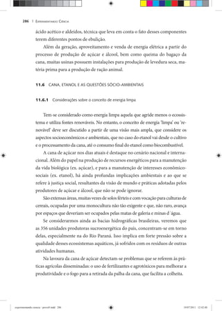 EXPERIMENTANDO CIÊNCIA286 |
ácido acético e aldeídos, técnica que leva em conta o fato desses componentes
terem diferentes pontos de ebulição.
Além da geração, aproveitamento e venda de energia elétrica a partir do
processo de produção de açúcar e álcool, bem como queima do bagaço da
cana, muitas usinas possuem instalações para produção de levedura seca, ma-
téria prima para a produção de ração animal.
11.6 CANA, ETANOL E AS QUESTÕES SÓCIO-AMBIENTAIS
11.6.1 Considerações sobre o conceito de energia limpa
Tem-se considerado como energia limpa aquela que agride menos o ecossis-
tema e utiliza fontes renováveis. No entanto, o conceito de energia ‘limpa’ ou ‘re-
novável’ deve ser discutido a partir de uma visão mais ampla, que considere os
aspectos socioeconômicos e ambientais, que no caso do etanol vai desde o cultivo
e o processamento da cana, até o consumo final do etanol como biocombustível.
A cana de açúcar nos dias atuais é destaque no cenário nacional e interna-
cional. Além do papel na produção de recursos energéticos para a manutenção
da vida biológica (ex. açúcar), e para a manutenção de interesses econômico-
sociais (ex. etanol), há ainda profundas implicações ambientais e ao que se
refere à justiça social, resultantes da visão de mundo e práticas adotadas pelos
produtores de açúcar e álcool, que não se pode ignorar.
Sãoextensasáreas,muitasvezesdesolosférteisecomvocaçãoparaculturasde
cereais, ocupadas por uma monocultura não tão exigente e que, não raro, avança
por espaços que deveriam ser ocupados pelas matas de galeria e minas d´água.
Se considerarmos ainda as bacias hidrográficas brasileiras, veremos que
as 356 unidades produtoras sucroenergética do país, concentram-se em torno
delas, especialmente na do Rio Paraná. Isso implica em forte pressão sobre a
qualidade desses ecossistemas aquáticos, já sofridos com os resíduos de outras
atividades humanas.
Na lavoura da cana de açúcar detectam-se problemas que se referem às prá-
ticas agrícolas disseminadas: o uso de fertilizantes e agrotóxicos para melhorar a
produtividade e o fogo para a retirada da palha da cana, que facilita a colheita.
experimentando ciencia - prova9.indd 286experimentando ciencia - prova9.indd 286 19/07/2011 12:42:4819/07/2011 12:42:48
 