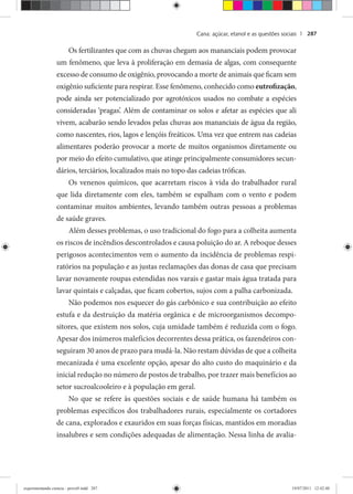 Cana: açúcar, etanol e as questões sociais | 287
Os fertilizantes que com as chuvas chegam aos mananciais podem provocar
um fenômeno, que leva à proliferação em demasia de algas, com consequente
excesso de consumo de oxigênio, provocando a morte de animais que ficam sem
oxigênio suficiente para respirar. Esse fenômeno, conhecido como eutrofização,
pode ainda ser potencializado por agrotóxicos usados no combate a espécies
consideradas ‘pragas’. Além de contaminar os solos e afetar as espécies que ali
vivem, acabarão sendo levados pelas chuvas aos mananciais de água da região,
como nascentes, rios, lagos e lençóis freáticos. Uma vez que entrem nas cadeias
alimentares poderão provocar a morte de muitos organismos diretamente ou
por meio do efeito cumulativo, que atinge principalmente consumidores secun-
dários, terciários, localizados mais no topo das cadeias tróficas.
Os venenos químicos, que acarretam riscos à vida do trabalhador rural
que lida diretamente com eles, também se espalham com o vento e podem
contaminar muitos ambientes, levando também outras pessoas a problemas
de saúde graves.
Além desses problemas, o uso tradicional do fogo para a colheita aumenta
os riscos de incêndios descontrolados e causa poluição do ar. A reboque desses
perigosos acontecimentos vem o aumento da incidência de problemas respi-
ratórios na população e as justas reclamações das donas de casa que precisam
lavar novamente roupas estendidas nos varais e gastar mais água tratada para
lavar quintais e calçadas, que ficam cobertos, sujos com a palha carbonizada.
Não podemos nos esquecer do gás carbônico e sua contribuição ao efeito
estufa e da destruição da matéria orgânica e de microorganismos decompo-
sitores, que existem nos solos, cuja umidade também é reduzida com o fogo.
Apesar dos inúmeros malefícios decorrentes dessa prática, os fazendeiros con-
seguiram 30 anos de prazo para mudá-la. Não restam dúvidas de que a colheita
mecanizada é uma excelente opção, apesar do alto custo do maquinário e da
inicial redução no número de postos de trabalho, por trazer mais benefícios ao
setor sucroalcooleiro e à população em geral.
No que se refere às questões sociais e de saúde humana há também os
problemas específicos dos trabalhadores rurais, especialmente os cortadores
de cana, explorados e exauridos em suas forças físicas, mantidos em moradias
insalubres e sem condições adequadas de alimentação. Nessa linha de avalia-
experimentando ciencia - prova9.indd 287experimentando ciencia - prova9.indd 287 19/07/2011 12:42:4819/07/2011 12:42:48
 