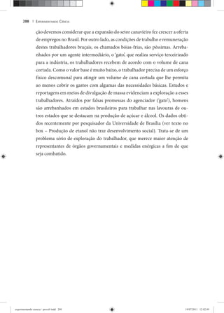 EXPERIMENTANDO CIÊNCIA288 |
ção devemos considerar que a expansão do setor canavieiro fez crescer a oferta
de empregos no Brasil. Por outro lado, as condições de trabalho e remuneração
destes trabalhadores braçais, os chamados bóias-frias, são péssimas. Arreba-
nhados por um agente intermediário, o ‘gato’, que realiza serviço terceirizado
para a indústria, os trabalhadores recebem de acordo com o volume de cana
cortada. Como o valor base é muito baixo, o trabalhador precisa de um esforço
físico descomunal para atingir um volume de cana cortada que lhe permita
ao menos cobrir os gastos com algumas das necessidades básicas. Estudos e
reportagens em meios de divulgação de massa evidenciam a exploração a esses
trabalhadores. Atraídos por falsas promessas do agenciador (‘gato’), homens
são arrebanhados em estados brasileiros para trabalhar nas lavouras de ou-
tros estados que se destacam na produção de açúcar e álcool. Os dados obti-
dos recentemente por pesquisador da Universidade de Brasília (ver texto no
box – Produção de etanol não traz desenvolvimento social). Trata-se de um
problema sério de exploração do trabalhador, que merece maior atenção de
representantes de órgãos governamentais e medidas enérgicas a fim de que
seja combatido.
experimentando ciencia - prova9.indd 288experimentando ciencia - prova9.indd 288 19/07/2011 12:42:4919/07/2011 12:42:49
 
