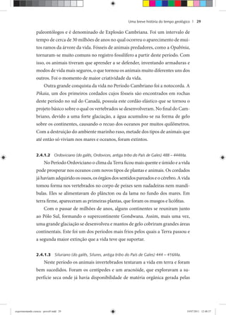 Uma breve história do tempo geológico | 29
paleontólogos e é denominado de Explosão Cambriana. Foi um intervalo de
tempo de cerca de 30 milhões de anos no qual ocorreu o aparecimento de mui-
tos ramos da árvore da vida. Fósseis de animais predadores, como a Opabínia,
tornaram-se muito comuns no registro fossilífero a partir deste período. Com
isso, os animais tiveram que aprender a se defender, inventando armaduras e
modos de vida mais seguros, o que tornou os animais muito diferentes uns dos
outros. Foi o momento de maior criatividade da vida.
Outra grande conquista da vida no Período Cambriano foi a notocorda. A
Pikaia, um dos primeiros cordados cujos fósseis são encontrados em rochas
deste período no sul do Canadá, possuía este cordão elástico que se tornou o
projeto básico sobre o qual os vertebrados se desenvolveram. No final do Cam-
briano, devido a uma forte glaciação, a água acumulou-se na forma de gelo
sobre os continentes, causando o recuo dos oceanos por muitos quilômetros.
Com a destruição do ambiente marinho raso, metade dos tipos de animais que
até então só viviam nos mares e oceanos, foram extintos.
2.4.1.2 Ordoviciano (do galês, Ordovices, antiga tribo do País de Gales) 488 – 444Ma.
No Período Ordoviciano o clima da Terra ficou mais quente e úmido e a vida
pode prosperar nos oceanos com novos tipos de plantas e animais. Os cordados
já haviam adquirido os ossos, os órgãos dos sentidos pareados e o cérebro. A vida
tomou forma nos vertebrados no corpo de peixes sem nadadeiras nem mandí-
bulas. Eles se alimentavam do plâncton ou da lama no fundo dos mares. Em
terra firme, apareceram as primeiras plantas, que foram os musgos e licófitas.
Com o passar de milhões de anos, alguns continentes se reuniram junto
ao Pólo Sul, formando o supercontinente Gondwana. Assim, mais uma vez,
uma grande glaciação se desenvolveu e mantos de gelo cobriram grandes áreas
continentais. Este foi um dos períodos mais frios pelos quais a Terra passou e
a segunda maior extinção que a vida teve que suportar.
2.4.1.3 Siluriano (do galês, Silures, antiga tribo do País de Gales) 444 – 416Ma.
Neste período os animais invertebrados tentaram a vida em terra e foram
bem sucedidos. Foram os centípedes e um aracnóide, que exploravam a su-
perfície seca onde já havia disponibilidade de matéria orgânica gerada pelas
experimentando ciencia - prova9.indd 29experimentando ciencia - prova9.indd 29 19/07/2011 12:40:3719/07/2011 12:40:37
 