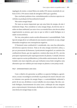 Cana: açúcar, etanol e as questões sociais | 291
regulagem do motor, o etanol libera em média 25% menos monóxido de car-
bono (CO) e 35% menos óxido de nitrogênio (NO) que a gasolina.
Que conclusão podemos tirar, contrabalançando os diversos aspectos en-
volvidos na produção do biocombustível etanol?
Não existe energia limpa!
Por mais ou menos impactante que seja uma fonte de energia, ela não é
totalmente limpa. Para considerar-se uma energia limpa, ela deveria não re-
sultar em dano ambiental, aos seres vivos e ao mundo físico; não deveria afetar
negativamente as pessoas, quer seja no que se refere à saúde biológica ou à
saúde socioeconômica.
Por isso, uma palavra muito ouvida ultimamente é sustentabilidade. Todo
tipo de energia dever ser utilizada de uma maneira sustentável, ou seja, atingir
demandas energéticas sem consequências negativas.
O bioetanol como combustível é considerado, sim, uma boa alternativa,
sob diversos aspectos técnicos. Trata-se de uma energia renovável, cíclica, e,
por ser proveniente da biomassa, é praticamente inesgotável, ao contrário dos
combustíveis fósseis, que são esgotáveis e emitem altas taxas de CO2
, um dos
principais responsáveis pelo superaquecimento do planeta. Contudo, diversos
outros aspectos sociais problemáticos, já discutidos anteriormente, devem ser
tratados com mais empenho, para que tenhamos nessa fonte energética uma
alternativa que nos viabilize por mais tempo no planeta e com justiça social.
11.7 EXPERIMENTANDO UMA IDEIA
Com o objetivo de apresentar ao público os aspectos biológicos, agronô-
micos, sociais e tecnológicos envolvidos na produção do etanol e discutir com
os visitantes essa questão da energia limpa e a sustentabilidade ambiental a
partir do seu uso, dividimos o nosso trabalho em cinco etapas. São elas: con-
trole biológico, funcionamento da usina (com a utilização de uma maquete
para a representação), fermentação, destilação e a discussão sobre o etanol ser
uma forma de energia limpa ou não.
experimentando ciencia - prova9.indd 291experimentando ciencia - prova9.indd 291 19/07/2011 12:42:4919/07/2011 12:42:49
 