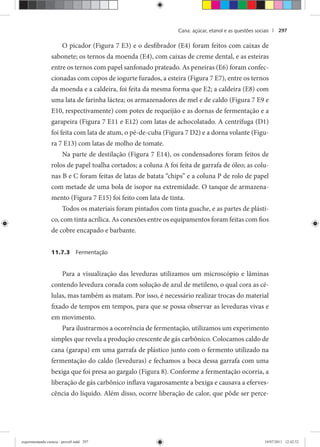 Cana: açúcar, etanol e as questões sociais | 297
O picador (Figura 7 E3) e o desfibrador (E4) foram feitos com caixas de
sabonete; os ternos da moenda (E4), com caixas de creme dental, e as esteiras
entre os ternos com papel sanfonado prateado. As peneiras (E6) foram confec-
cionadas com copos de iogurte furados, a esteira (Figura 7 E7), entre os ternos
da moenda e a caldeira, foi feita da mesma forma que E2; a caldeira (E8) com
uma lata de farinha láctea; os armazenadores de mel e de caldo (Figura 7 E9 e
E10, respectivamente) com potes de requeijão e as dornas de fermentação e a
garapeira (Figura 7 E11 e E12) com latas de achocolatado. A centrífuga (D1)
foi feita com lata de atum, o pé-de-cuba (Figura 7 D2) e a dorna volante (Figu-
ra 7 E13) com latas de molho de tomate.
Na parte de destilação (Figura 7 E14), os condensadores foram feitos de
rolos de papel toalha cortados; a coluna A foi feita de garrafa de óleo; as colu-
nas B e C foram feitas de latas de batata “chips” e a coluna P de rolo de papel
com metade de uma bola de isopor na extremidade. O tanque de armazena-
mento (Figura 7 E15) foi feito com lata de tinta.
Todos os materiais foram pintados com tinta guache, e as partes de plásti-
co, com tinta acrílica. As conexões entre os equipamentos foram feitas com fios
de cobre encapado e barbante.
11.7.3 Fermentação
Para a visualização das leveduras utilizamos um microscópio e lâminas
contendo levedura corada com solução de azul de metileno, o qual cora as cé-
lulas, mas também as matam. Por isso, é necessário realizar trocas do material
fixado de tempos em tempos, para que se possa observar as leveduras vivas e
em movimento.
Para ilustrarmos a ocorrência de fermentação, utilizamos um experimento
simples que revela a produção crescente de gás carbônico. Colocamos caldo de
cana (garapa) em uma garrafa de plástico junto com o fermento utilizado na
fermentação do caldo (leveduras) e fechamos a boca dessa garrafa com uma
bexiga que foi presa ao gargalo (Figura 8). Conforme a fermentação ocorria, a
liberação de gás carbônico inflava vagarosamente a bexiga e causava a eferves-
cência do líquido. Além disso, ocorre liberação de calor, que pôde ser perce-
experimentando ciencia - prova9.indd 297experimentando ciencia - prova9.indd 297 19/07/2011 12:42:5219/07/2011 12:42:52
 