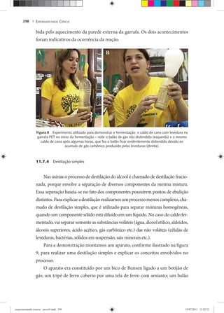 EXPERIMENTANDO CIÊNCIA298 |
bida pelo aquecimento da parede externa da garrafa. Os dois acontecimentos
foram indicativos da ocorrência da reação.
Figura 8 Experimento utilizado para demonstrar a fermentação: o caldo de cana com levedura na
garrafa PET no início da fermentação – note o balão de gás não distendido (esquerda) e o mesmo
caldo de cana após algumas horas, que fez o balão ﬁcar evidentemente distendido devido ao
acumulo de gás carbônico produzido pelas leveduras (direita).
11.7.4 Destilação simples
Nas usinas o processo de destilação do álcool é chamado de destilação fracio-
nada, porque envolve a separação de diversos componentes da mesma mistura.
Essa separação baseia-se no fato dos componentes possuírem pontos de ebulição
distintos.Paraexplicara destilaçãorealizamosumprocessomenoscomplexo,cha-
mado de destilação simples, que é utilizado para separar misturas homogêneas,
quando um componente sólido está diluído em um líquido. No caso do caldo fer-
mentado, vai separar somente as substâncias voláteis (água, álcool etílico, aldeídos,
álcoois superiores, ácido acético, gás carbônico etc.) das não voláteis (células de
leveduras, bactérias, sólidos em suspensão, sais minerais etc.).
Para a demonstração montamos um aparato, conforme ilustrado na figura
9, para realizar uma destilação simples e explicar os conceitos envolvidos no
processo.
O aparato era constituído por um bico de Bunsen ligado a um botijão de
gás; um tripé de ferro coberto por uma tela de ferro com amianto; um balão
experimentando ciencia - prova9.indd 298experimentando ciencia - prova9.indd 298 19/07/2011 12:42:5219/07/2011 12:42:52
 