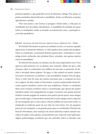 EXPERIMENTANDO CIÊNCIA30 |
primeiras plantas, e que podia lhes servir de alimento e abrigo. Nos mares, os
peixes acantódeos desenvolveram a mandíbula. Assim, no Siluriano, os peixes
aprenderam a morder.
Viver nos mares e rios tornou-se perigoso. Desde então, a vida para os
vertebrados teve de mudar radicalmente. A mandíbula foi mantida em quase
todos os vertebrados, tendo se tornado, na maioria dos casos, o principal re-
curso dos predadores.
2.4.1.4 Devoniano (do latim Devonia, região de Devon, Inglaterra) 416 – 359Ma.
No Período Devoniano os peixes já enchiam os rios e os oceanos, quando
apareceram os primeiros tubarões. A vida aquática ficou ainda mais perigosa.
Sobre os continentes, as primeiras florestas apareceram. Archaeopteris a mais
antiga árvore conhecida, não produzia flores, sementes, mas apenas esporos
como as samambaias.
No final do Devoniano, no entanto, um dos mais importantes seres vivos
apareceu pela primeira vez: as plantas com sementes. Muito do que a vida
alcançou sobre os continentes nos milhões de anos que se passaram, foi de-
vido à atividade destas plantas. Na água, a vida animal era muito criativa.
Os peixes inventaram os pulmões o que possibilitou respirar fora da água.
Terra à vista! Esta foi uma das muitas inovações que a conquista da terra
seca exigiria. De fato, ainda no Devoniano, os peixes pulmonados desenvol-
veram quatro membros a partir das suas nadadeiras. Dentre os resultados
desta nova aventura evolutiva estava o Acanthostega, que apesar dos quatro
membros ainda vivia integralmente na água. Um peixe com quatro pernas!
Embora existam pegadas de animais com quatro pernas pouco mais antigos
que Acanthostega, os fósseis deste animal são os mais antigos restos corporais
de um tetrápodo que se tem notícia. Poucos milhões de anos mais tarde, os
tetrápodes já andavam parte de sua vida em terra firme. Foi um pequeno
passo de um tetrápodo, e um grande passo para os vertebrados! Próximo do
final do Devoniano, uma extinção em massa eliminou muitos animais ma-
rinhos de águas mais quentes, possivelmente por causa de outra glaciação.
Alguns paleontólogos acreditam que um asteroide tenha se chocado com
experimentando ciencia - prova9.indd 30experimentando ciencia - prova9.indd 30 19/07/2011 12:40:3719/07/2011 12:40:37
 