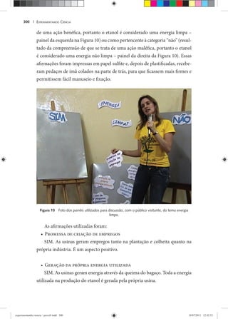 EXPERIMENTANDO CIÊNCIA300 |
de uma ação benéfica, portanto o etanol é considerado uma energia limpa –
painel da esquerda na Figura 10) ou como pertencente à categoria “não” (resul-
tado da compreensão de que se trata de uma ação maléfica, portanto o etanol
é considerado uma energia não limpa – painel da direita da Figura 10). Essas
afirmações foram impressas em papel sulfite e, depois de plastificadas, recebe-
ram pedaços de imã colados na parte de trás, para que ficassem mais firmes e
permitissem fácil manuseio e fixação.
Figura 10 Foto dos painéis utilizados para discussão, com o público visitante, do tema energia
limpa.
As afirmações utilizadas foram:
Promessa de criação de empregos•
SIM. As usinas geram empregos tanto na plantação e colheita quanto na
própria indústria. É um aspecto positivo.
Geração da própria energia utilizada•
SIM. As usinas geram energia através da queima do bagaço. Toda a energia
utilizada na produção do etanol é gerada pela própria usina.
experimentando ciencia - prova9.indd 300experimentando ciencia - prova9.indd 300 19/07/2011 12:42:5319/07/2011 12:42:53
 