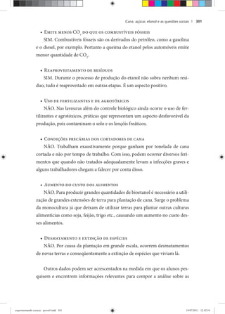 Cana: açúcar, etanol e as questões sociais | 301
Emite menos CO• 2
do que os combustíveis fósseis
SIM. Combustíveis fósseis são os derivados do petróleo, como a gasolina
e o diesel, por exemplo. Portanto a queima do etanol pelos automóveis emite
menor quantidade de CO2
.
Reaproveitamento de resíduos•
SIM. Durante o processo de produção do etanol não sobra nenhum resí-
duo, tudo é reaproveitado em outras etapas. É um aspecto positivo.
Uso de fertilizantes e de agrotóxicos•
NÃO. Nas lavouras além do controle biológico ainda ocorre o uso de fer-
tilizantes e agrotóxicos, práticas que representam um aspecto desfavorável da
produção, pois contaminam o solo e os lençóis freáticos.
Condições precárias dos cortadores de cana•
NÃO. Trabalham exaustivamente porque ganham por tonelada de cana
cortada e não por tempo de trabalho. Com isso, podem ocorrer diversos feri-
mentos que quando não tratados adequadamente levam a infecções graves e
alguns trabalhadores chegam a falecer por conta disso.
Aumento do custo dos alimentos•
NÃO. Para produzir grandes quantidades de bioetanol é necessário a utili-
zação de grandes extensões de terra para plantação de cana. Surge o problema
da monocultura já que deixam de utilizar terras para plantar outras culturas
alimentícias como soja, feijão, trigo etc., causando um aumento no custo des-
ses alimentos.
Desmatamento e extinção de espécies•
NÃO. Por causa da plantação em grande escala, ocorrem desmatamentos
de novas terras e conseqüentemente a extinção de espécies que viviam lá.
Outros dados podem ser acrescentados na medida em que os alunos pes-
quisem e encontrem informações relevantes para compor a análise sobre as
experimentando ciencia - prova9.indd 301experimentando ciencia - prova9.indd 301 19/07/2011 12:42:5419/07/2011 12:42:54
 