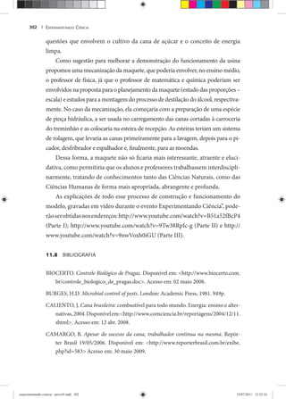 EXPERIMENTANDO CIÊNCIA302 |
questões que envolvem o cultivo da cana de açúcar e o conceito de energia
limpa.
Como sugestão para melhorar a demonstração do funcionamento da usina
propomos uma mecanização da maquete, que poderia envolver, no ensino médio,
o professor de física, já que o professor de matemática e química poderiam ser
envolvidos na proposta para o planejamento da maquete (estudo das proporções –
escala) e estudos para a montagem do processo de destilação do álcool, respectiva-
mente. No caso da mecanização, ela começaria com a preparação de uma espécie
de pinça hidráulica, a ser usada no carregamento das canas cortadas à carroceria
do treminhão e as colocaria na esteira de recepção. As esteiras teriam um sistema
de rolagem, que levaria as canas primeiramente para a lavagem, depois para o pi-
cador, desfribrador e espalhador e, finalmente, para as moendas.
Dessa forma, a maquete não só ficaria mais interessante, atraente e eluci-
dativa, como permitiria que os alunos e professores trabalhassem interdiscipli-
narmente, tratando de conhecimentos tanto das Ciências Naturais, como das
Ciências Humanas de forma mais apropriada, abrangente e profunda.
As explicações de todo esse processo de construção e funcionamento do
modelo, gravadas em vídeo durante o evento Experimentando Ciência”, pode-
rãoserobtidasnosendereços:http://www.youtube.com/watch?v=B51a52fBcP4
(Parte I); http://www.youtube.com/watch?v=9Tw38RpIc-g (Parte II) e http://
www.youtube.com/watch?v=9nwVoxh0iGU (Parte III).
11.8 BIBLIOGRAFIA
BIOCERTO. Controle Biológico de Pragas. Disponível em: <http://www.biocerto.com.
br/controle_biologico_de_pragas.doc>. Acesso em: 02 maio 2008.
BURGES, H.D. Microbial control of pests. London: Academic Press, 1981. 949p.
CALIENTO, J. Cana brasileira: combustível para todo mundo. Energia: ensino e alter-
nativas,2004.Disponívelem:<http://www.comciencia.br/reportagens/2004/12/11.
shtml>. Acesso em: 12 abr. 2008.
CAMARGO, B. Apesar do sucesso da cana, trabalhador continua na mesma. Repór-
ter Brasil 19/05/2006. Disponível em: <http://www.reporterbrasil.com.br/exibe.
php?id=583> Acesso em: 30 maio 2009.
experimentando ciencia - prova9.indd 302experimentando ciencia - prova9.indd 302 19/07/2011 12:42:5419/07/2011 12:42:54
 