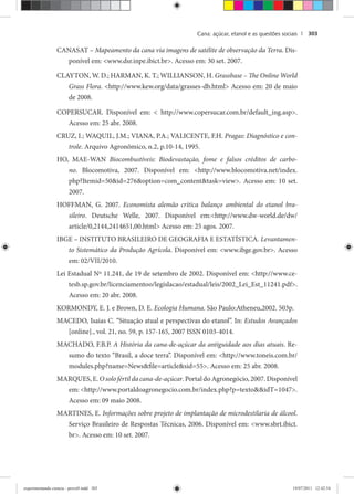Cana: açúcar, etanol e as questões sociais | 303
CANASAT – Mapeamento da cana via imagens de satélite de observação da Terra. Dis-
ponível em: <www.dsr.inpe.ibict.br>. Acesso em: 30 set. 2007.
CLAYTON, W. D.; HARMAN, K. T.; WILLIANSON, H. Grassbase – The Online World
Grass Flora. <http://www.kew.org/data/grasses-db.html> Acesso em: 20 de maio
de 2008.
COPERSUCAR. Disponível em: < http://www.copersucar.com.br/default_ing.asp>.
Acesso em: 25 abr. 2008.
CRUZ, I.; WAQUIL, J.M.; VIANA, P.A.; VALICENTE, F.H. Pragas: Diagnóstico e con-
trole. Arquivo Agronômico, n.2, p.10-14, 1995.
HO, MAE-WAN Biocombustíveis: Biodevastação, fome e falsos créditos de carbo-
no. Blocomotiva, 2007. Disponível em: <http://www.blocomotiva.net/index.
php?Itemid=50&id=276&option=com_content&task=view>. Acesso em: 10 set.
2007.
HOFFMAN, G. 2007. Economista alemão critica balanço ambiental do etanol bra-
sileiro. Deutsche Welle, 2007. Disponível em:<http://www.dw-world.de/dw/
article/0,2144,2414651,00.html> Acesso em: 25 agos. 2007.
IBGE – INSTITUTO BRASILEIRO DE GEOGRAFIA E ESTATÍSTICA. Levantamen-
to Sistemático da Produção Agrícola. Disponível em: <www.ibge.gov.br>. Acesso
em: 02/VII/2010.
Lei Estadual Nº 11.241, de 19 de setembro de 2002. Disponível em: <http://www.ce-
tesb.sp.gov.br/licenciamentoo/legislacao/estadual/leis/2002_Lei_Est_11241.pdf>.
Acesso em: 20 abr. 2008.
KORMONDY, E. J. e Brown, D. E. Ecologia Humana. São Paulo:Atheneu,2002. 503p.
MACEDO, Isaias C. “Situação atual e perspectivas do etanol”. In: Estudos Avançados
[online]., vol. 21, no. 59, p. 157-165, 2007 ISSN 0103-4014.
MACHADO, F.B.P. A História da cana-de-açúcar da antiguidade aos dias atuais. Re-
sumo do texto “Brasil, a doce terra”. Disponível em: <http://www.toneis.com.br/
modules.php?name=News&file=article&sid=55>. Acesso em: 25 abr. 2008.
MARQUES,E.O solo fértil da cana-de-açúcar.PortaldoAgronegócio,2007.Disponível
em: <http://www.portaldoagronegocio.com.br/index.php?p=texto&&idT=1047>.
Acesso em: 09 maio 2008.
MARTINES, E. Informações sobre projeto de implantação de microdestilaria de álcool.
Serviço Brasileiro de Respostas Técnicas, 2006. Disponível em: <www.sbrt.ibict.
br>. Acesso em: 10 set. 2007.
experimentando ciencia - prova9.indd 303experimentando ciencia - prova9.indd 303 19/07/2011 12:42:5419/07/2011 12:42:54
 
